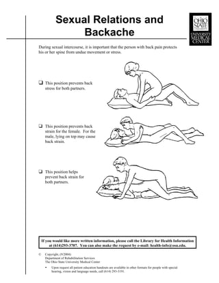 Sexual Relations and
                  Backache
During sexual intercourse, it is important that the person with back pain protects
his or her spine from undue movement or stress.




“     This position prevents back
      stress for both partners.




“ This position prevents back
      strain for the female. For the
      male, lying on top may cause
      back strain.




“ This position helps
      prevent back strain for
      both partners.




    If you would like more written information, please call the Library for Health Information
         at (614)293-3707. You can also make the request by e-mail: health-info@osu.edu.

©     Copyright, (9/2004)
      Department of Rehabilitation Services
      The Ohio State University Medical Center
      <   Upon request all patient education handouts are available in other formats for people with special
          hearing, vision and language needs, call (614) 293-3191.
 