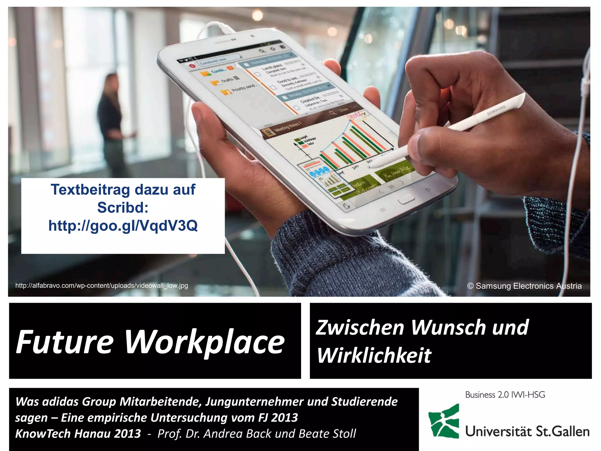 1
Was adidas Group Mitarbeitende, Jungunternehmer und Studierende
sagen – Eine empirische Untersuchung vom FJ 2013
KnowTech Hanau 2013 - Prof. Dr. Andrea Back und Beate Stoll
Future Workplace
Zwischen Wunsch und
Wirklichkeit
© Samsung Electronics Austriahttp://alfabravo.com/wp-content/uploads/videowall_low.jpg
Textbeitrag dazu auf
Scribd:
http://goo.gl/VqdV3Q
 