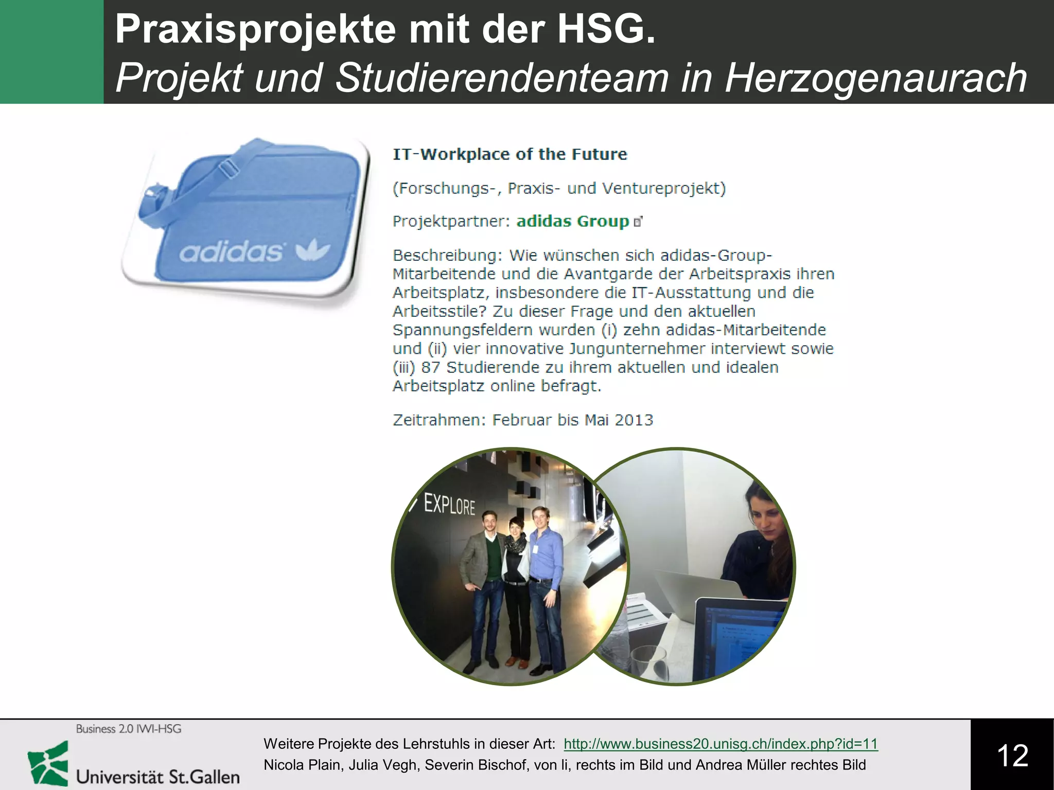 12
Praxisprojekte mit der HSG.
Projekt und Studierendenteam in Herzogenaurach
Weitere Projekte des Lehrstuhls in dieser Art: http://www.business20.unisg.ch/index.php?id=11
Nicola Plain, Julia Vegh, Severin Bischof, von li, rechts im Bild und Andrea Müller rechtes Bild
 