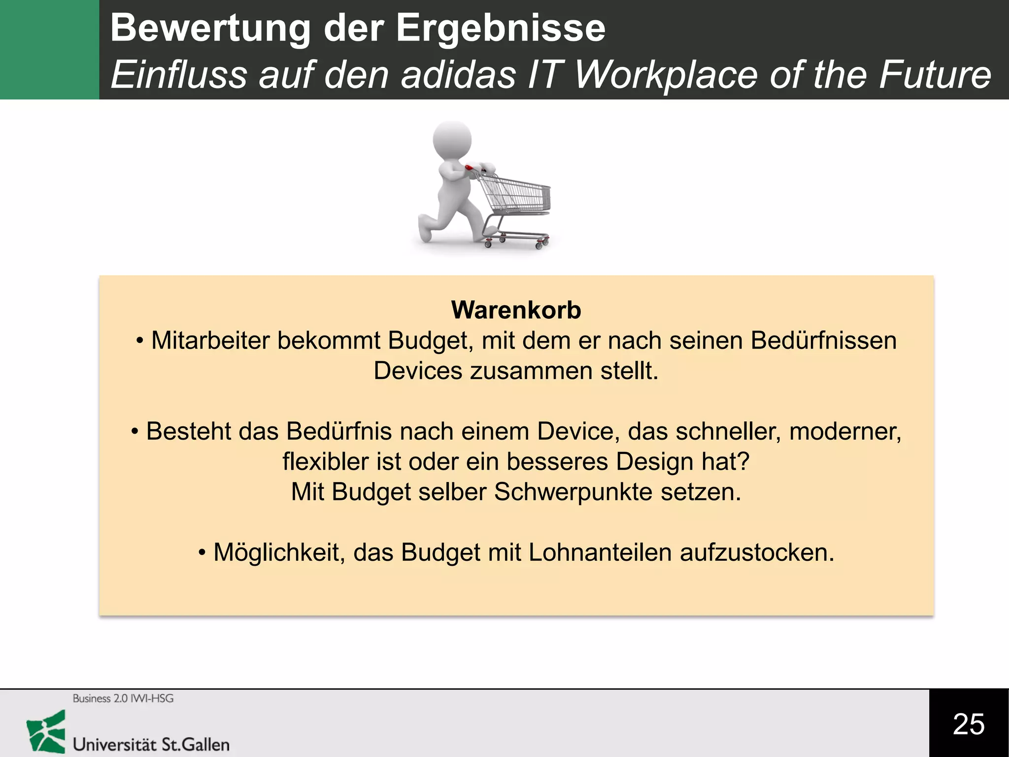 25
Bewertung der Ergebnisse
Einfluss auf den adidas IT Workplace of the Future
Warenkorb
• Mitarbeiter bekommt Budget, mit dem er nach seinen Bedürfnissen
Devices zusammen stellt.
• Besteht das Bedürfnis nach einem Device, das schneller, moderner,
flexibler ist oder ein besseres Design hat?
Mit Budget selber Schwerpunkte setzen.
• Möglichkeit, das Budget mit Lohnanteilen aufzustocken.
 