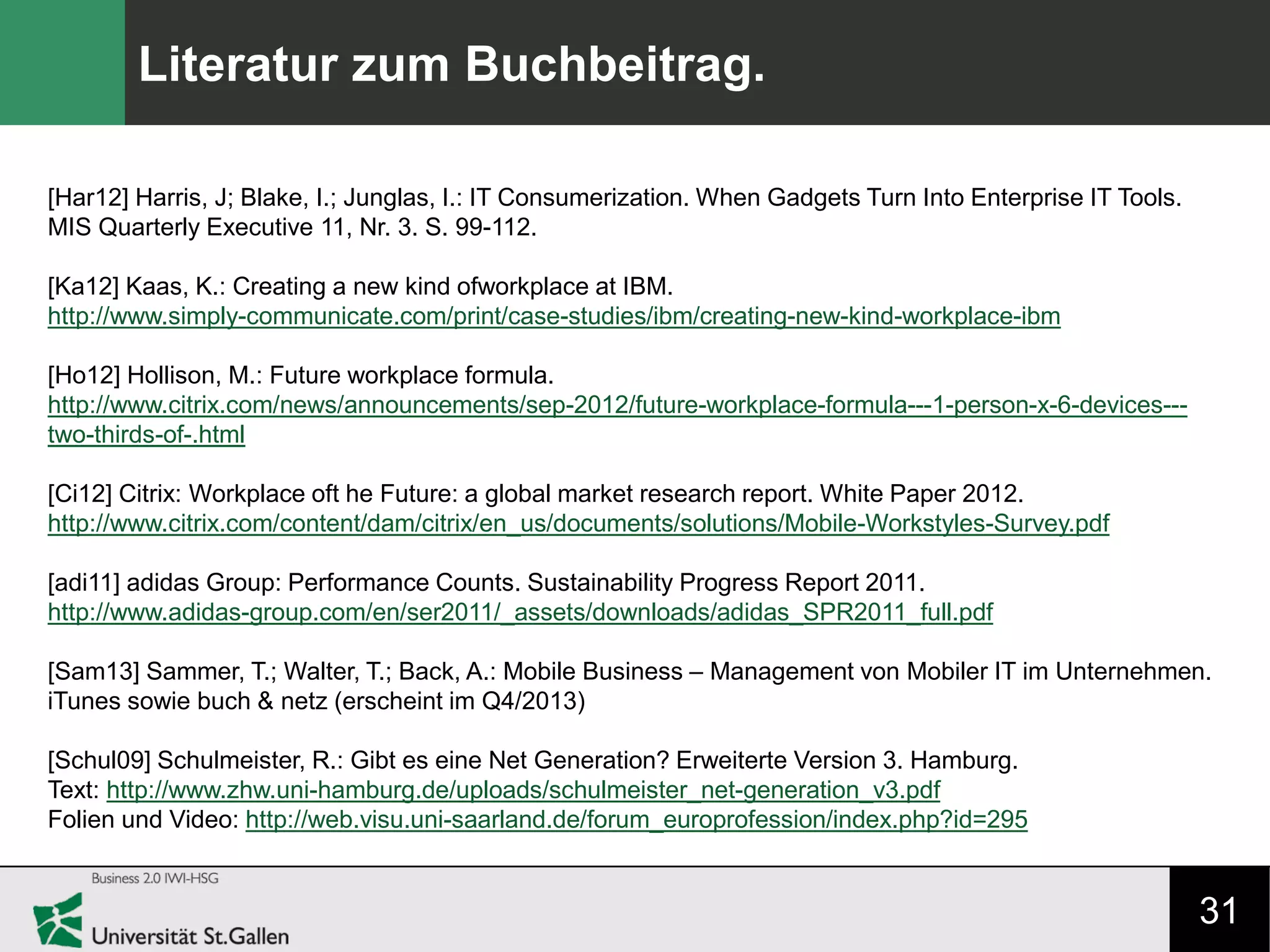 31
Literatur zum Buchbeitrag.
[Har12] Harris, J; Blake, I.; Junglas, I.: IT Consumerization. When Gadgets Turn Into Enterprise IT Tools.
MIS Quarterly Executive 11, Nr. 3. S. 99-112.
[Ka12] Kaas, K.: Creating a new kind ofworkplace at IBM.
http://www.simply-communicate.com/print/case-studies/ibm/creating-new-kind-workplace-ibm
[Ho12] Hollison, M.: Future workplace formula.
http://www.citrix.com/news/announcements/sep-2012/future-workplace-formula---1-person-x-6-devices---
two-thirds-of-.html
[Ci12] Citrix: Workplace oft he Future: a global market research report. White Paper 2012.
http://www.citrix.com/content/dam/citrix/en_us/documents/solutions/Mobile-Workstyles-Survey.pdf
[adi11] adidas Group: Performance Counts. Sustainability Progress Report 2011.
http://www.adidas-group.com/en/ser2011/_assets/downloads/adidas_SPR2011_full.pdf
[Sam13] Sammer, T.; Walter, T.; Back, A.: Mobile Business – Management von Mobiler IT im Unternehmen.
iTunes sowie buch & netz (erscheint im Q4/2013)
[Schul09] Schulmeister, R.: Gibt es eine Net Generation? Erweiterte Version 3. Hamburg.
Text: http://www.zhw.uni-hamburg.de/uploads/schulmeister_net-generation_v3.pdf
Folien und Video: http://web.visu.uni-saarland.de/forum_europrofession/index.php?id=295
 