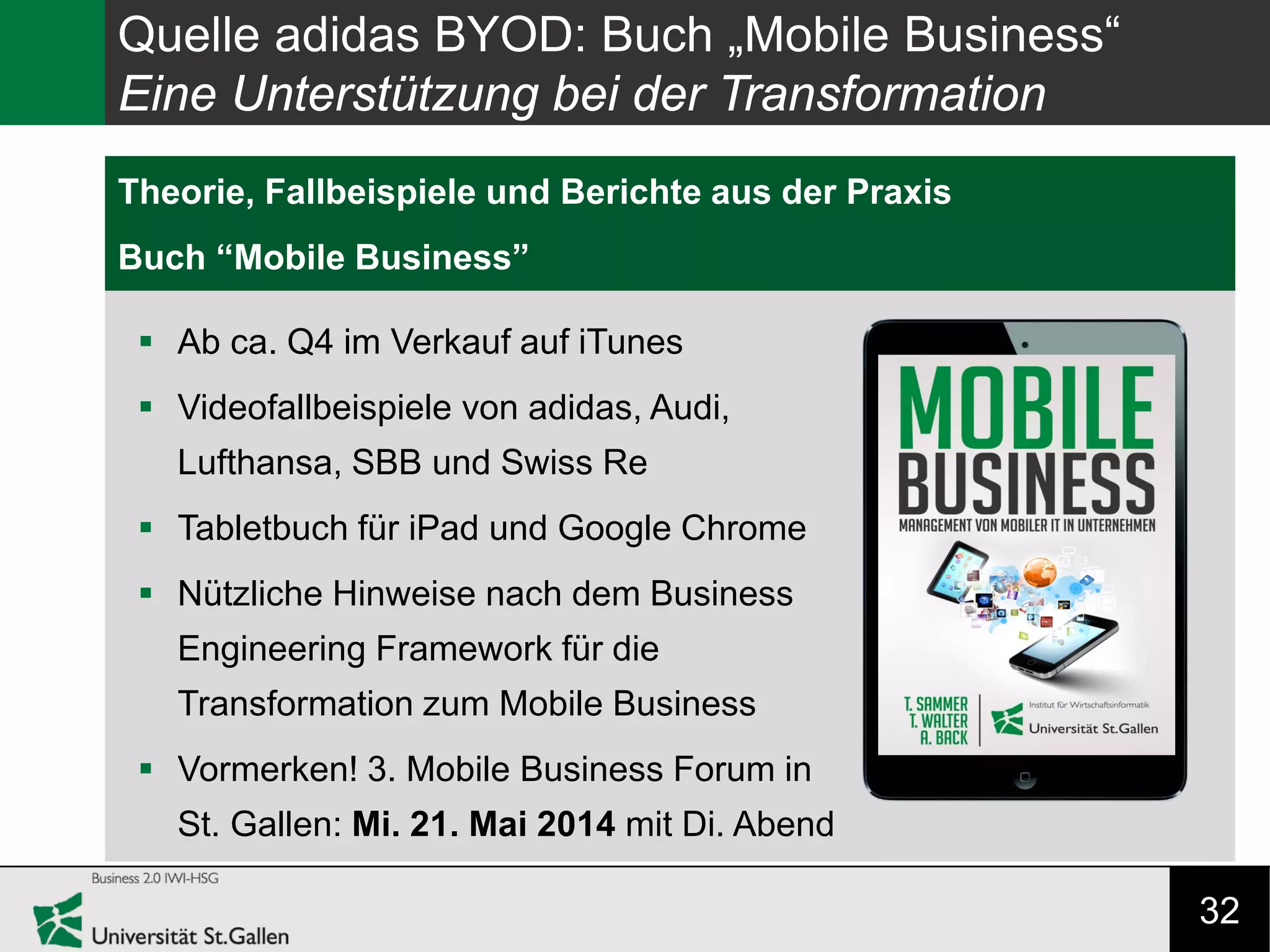 32
Research Gap
Theorie, Fallbeispiele und Berichte aus der Praxis
Buch “Mobile Business”
Quelle adidas BYOD: Buch „Mobile Business“
Eine Unterstützung bei der Transformation
 Ab ca. Q4 im Verkauf auf iTunes
 Videofallbeispiele von adidas, Audi,
Lufthansa, SBB und Swiss Re
 Tabletbuch für iPad und Google Chrome
 Nützliche Hinweise nach dem Business
Engineering Framework für die
Transformation zum Mobile Business
 Vormerken! 3. Mobile Business Forum in
St. Gallen: Mi. 21. Mai 2014 mit Di. Abend
 