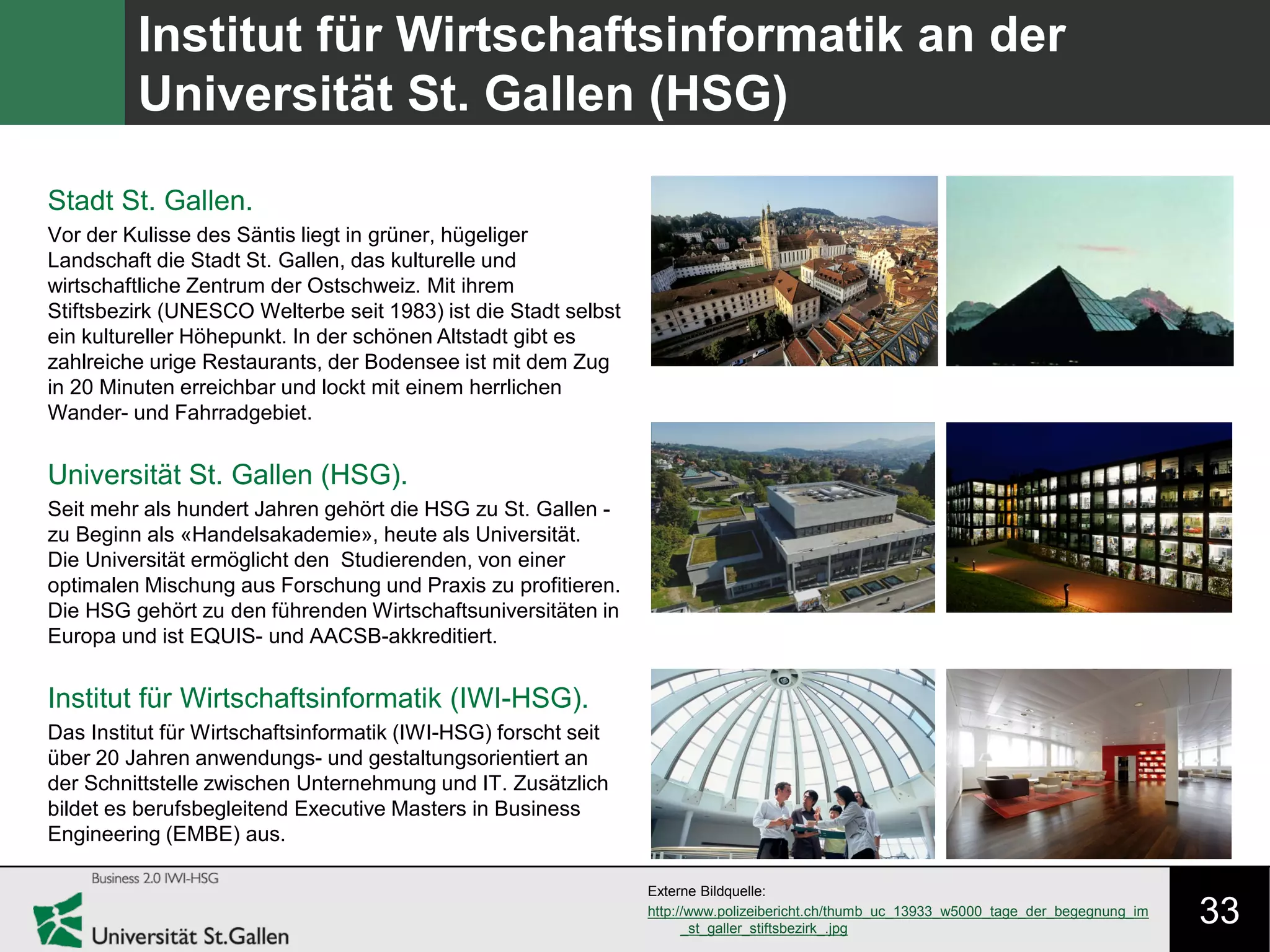 33
Institut für Wirtschaftsinformatik an der
Universität St. Gallen (HSG)
Stadt St. Gallen.
Vor der Kulisse des Säntis liegt in grüner, hügeliger
Landschaft die Stadt St. Gallen, das kulturelle und
wirtschaftliche Zentrum der Ostschweiz. Mit ihrem
Stiftsbezirk (UNESCO Welterbe seit 1983) ist die Stadt selbst
ein kultureller Höhepunkt. In der schönen Altstadt gibt es
zahlreiche urige Restaurants, der Bodensee ist mit dem Zug
in 20 Minuten erreichbar und lockt mit einem herrlichen
Wander- und Fahrradgebiet.
Universität St. Gallen (HSG).
Seit mehr als hundert Jahren gehört die HSG zu St. Gallen -
zu Beginn als «Handelsakademie», heute als Universität.
Die Universität ermöglicht den Studierenden, von einer
optimalen Mischung aus Forschung und Praxis zu profitieren.
Die HSG gehört zu den führenden Wirtschaftsuniversitäten in
Europa und ist EQUIS- und AACSB-akkreditiert.
Institut für Wirtschaftsinformatik (IWI-HSG).
Das Institut für Wirtschaftsinformatik (IWI-HSG) forscht seit
über 20 Jahren anwendungs- und gestaltungsorientiert an
der Schnittstelle zwischen Unternehmung und IT. Zusätzlich
bildet es berufsbegleitend Executive Masters in Business
Engineering (EMBE) aus.
Externe Bildquelle:
http://www.polizeibericht.ch/thumb_uc_13933_w5000_tage_der_begegnung_im
_st_galler_stiftsbezirk_.jpg
 