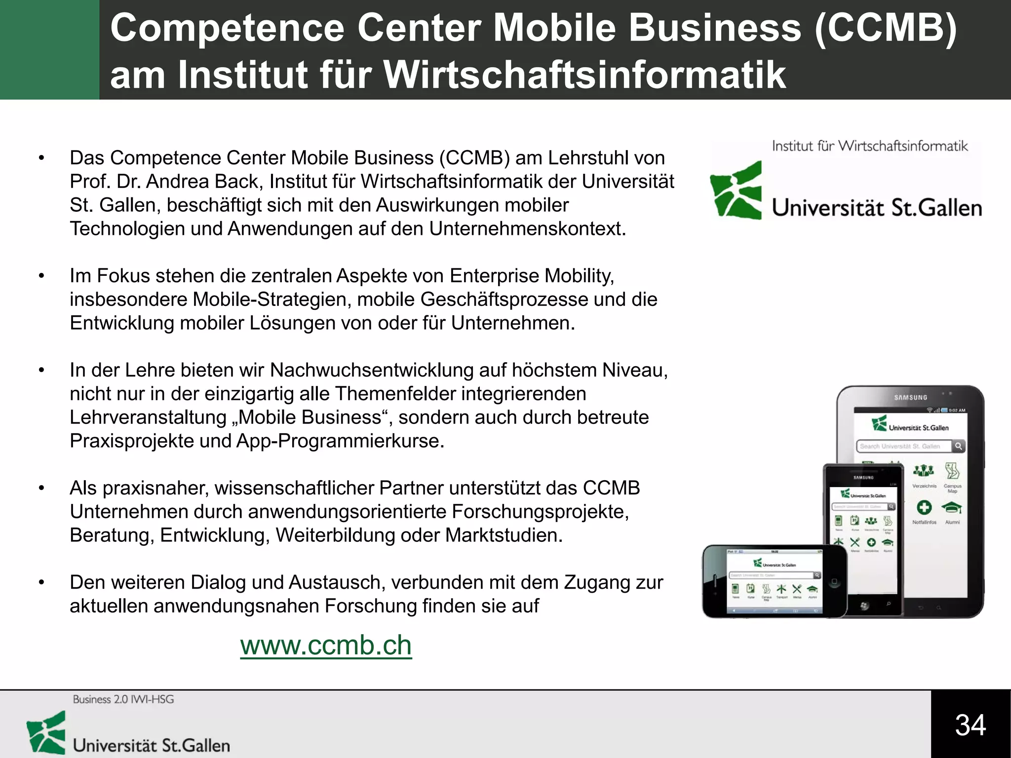 34
Competence Center Mobile Business (CCMB)
am Institut für Wirtschaftsinformatik
• Das Competence Center Mobile Business (CCMB) am Lehrstuhl von
Prof. Dr. Andrea Back, Institut für Wirtschaftsinformatik der Universität
St. Gallen, beschäftigt sich mit den Auswirkungen mobiler
Technologien und Anwendungen auf den Unternehmenskontext.
• Im Fokus stehen die zentralen Aspekte von Enterprise Mobility,
insbesondere Mobile-Strategien, mobile Geschäftsprozesse und die
Entwicklung mobiler Lösungen von oder für Unternehmen.
• In der Lehre bieten wir Nachwuchsentwicklung auf höchstem Niveau,
nicht nur in der einzigartig alle Themenfelder integrierenden
Lehrveranstaltung „Mobile Business“, sondern auch durch betreute
Praxisprojekte und App-Programmierkurse.
• Als praxisnaher, wissenschaftlicher Partner unterstützt das CCMB
Unternehmen durch anwendungsorientierte Forschungsprojekte,
Beratung, Entwicklung, Weiterbildung oder Marktstudien.
• Den weiteren Dialog und Austausch, verbunden mit dem Zugang zur
aktuellen anwendungsnahen Forschung finden sie auf
www.ccmb.ch
 