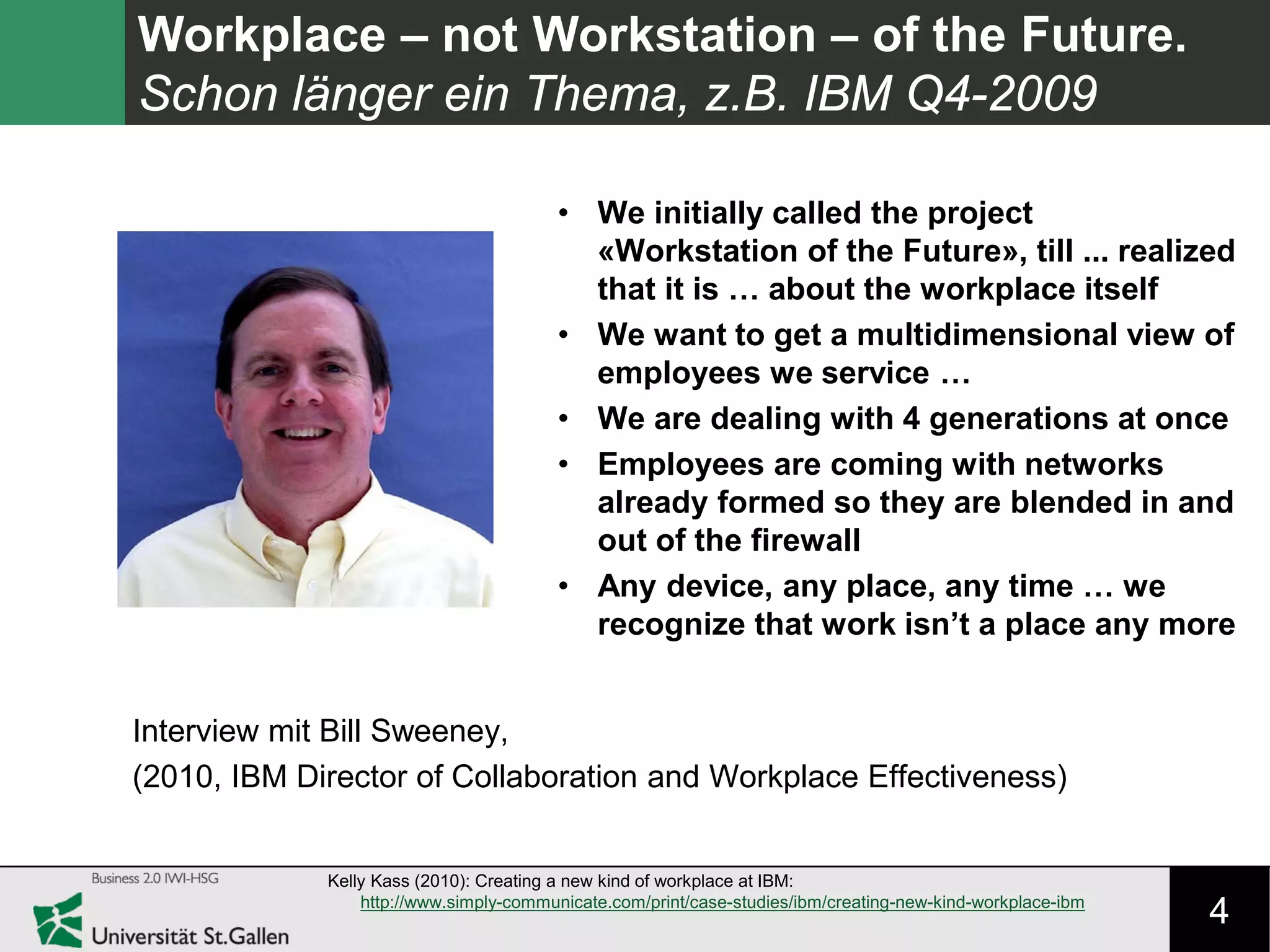 4
Workplace – not Workstation – of the Future.
Schon länger ein Thema, z.B. IBM Q4-2009
Kelly Kass (2010): Creating a new kind of workplace at IBM:
http://www.simply-communicate.com/print/case-studies/ibm/creating-new-kind-workplace-ibm
Interview mit Bill Sweeney,
(2010, IBM Director of Collaboration and Workplace Effectiveness)
• We initially called the project
«Workstation of the Future», till ... realized
that it is … about the workplace itself
• We want to get a multidimensional view of
employees we service …
• We are dealing with 4 generations at once
• Employees are coming with networks
already formed so they are blended in and
out of the firewall
• Any device, any place, any time … we
recognize that work isn’t a place any more
 