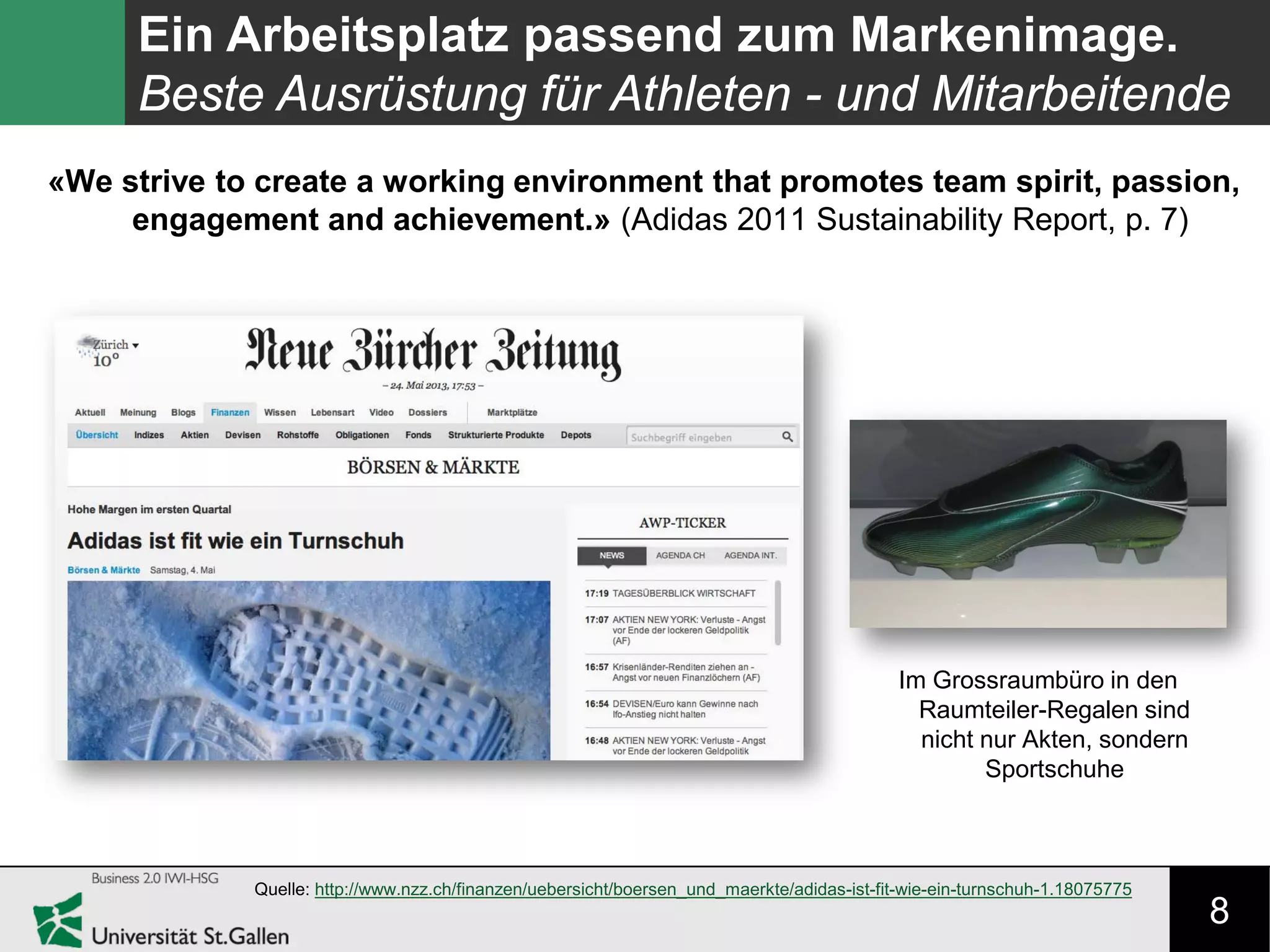 8
Ein Arbeitsplatz passend zum Markenimage.
Beste Ausrüstung für Athleten - und Mitarbeitende
Quelle: http://www.nzz.ch/finanzen/uebersicht/boersen_und_maerkte/adidas-ist-fit-wie-ein-turnschuh-1.18075775
«We strive to create a working environment that promotes team spirit, passion,
engagement and achievement.» (Adidas 2011 Sustainability Report, p. 7)
Im Grossraumbüro in den
Raumteiler-Regalen sind
nicht nur Akten, sondern
Sportschuhe
 
