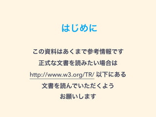 はじめに
この資料はあくまで参考情報です 
正式な文書を読みたい場合は 
http://www.w3.org/TR/ 以下にある 
文書を読んでいただくよう 
お願いします
 