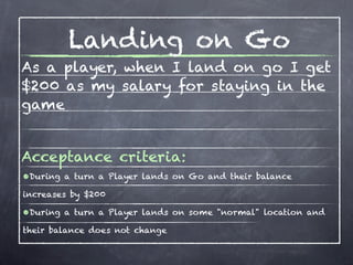 Landing on Go
As a player, when I land on go I get
$200 as my salary for staying in the
game


Acceptance criteria:
•During a turn a Player lands on Go and their balance
increases by $200

•During a turn a Player lands on some "normal" location and
their balance does not change
 