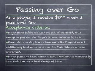 Passing over Go
As a player, I receive $200 when I
pass over Go
Acceptance criteria:
•Player starts before Go near the end of the Board, rolls
enough to pass Go. The Player's balance increases by $200

•Player starts on Go, takes a turn where the Player does not
additionally land on or pass over Go. Their balance remains

unchanged.

•Player passes go twice during a turn. Their balance increases by
$200 each time for a total change of $400
 