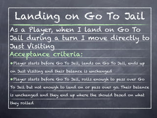Landing on Go To Jail
As a Player, when I land on Go To
Jail during a turn I move directly to
Just Visiting
Acceptance criteria:
•Player starts before Go To Jail, lands on Go To Jail, ends up
on Just Visiting and their balance is unchanged

•Player starts before Go To Jail, rolls enough to pass over Go
To Jail but not enough to land on or pass over go. Their balance

is unchanged and they end up where the should based on what

they rolled
 