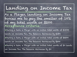 Landing on Income Tax
As a Player, landing on Income Tax
forces me to pay the smaller of 10%
of my total worth or $200
Acceptance criteria:
•During a turn, a Player with an initial total worth of $1800
lands on Income Tax. The balance decreases by $180

•During a turn, a Player with an initial total worth of $2200
lands on Income Tax. The balance decreases by $200

•During a turn, a Player with an initial total worth of $0 lands
on Income Tax. The balance decreases by $0
 