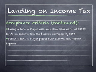 Landing on Income Tax
Acceptance criteria (continued):
•During a turn, a Player with an initial total worth of $2000
lands on Income Tax. The balance decreases by $200

•During a turn, a Player passes over Income Tax. Nothing
happens
 
