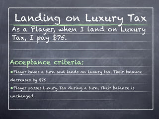 Landing on Luxury Tax
As a Player, when I land on Luxury
Tax, I pay $75.


Acceptance criteria:
•Player takes a turn and lands on Luxury tax. Their balance
decreases by $75

•Player passes Luxury Tax during a turn. Their balance is
unchanged
 
