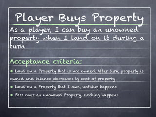 Player Buys Property
As a player, I can buy an unowned
property when I land on it during a
turn

Acceptance criteria:
• Land on a Property that is not owned. After turn, property is
owned and balance decreases by cost of property

• Land on a Property that I own, nothing happens
• Pass over an unowned Property, nothing happens
 