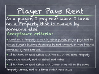Player Pays Rent
As a player, I pay rent when I land
on a Property that is owned by
someone else
Acceptance criteria:
• Land on a Property owned by other player, player pays rent to
owner. Player's balance decreases by rent amount. Owners balance

increases by rent amount.

• If landing on Real Estate and not all in the same Property
Group are owned, rent is stated rent value

• If landing on Real Estate and Owner owns all in the same
Property Group, rent is 2 times stated rent value
 