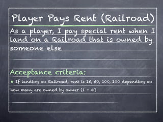 Player Pays Rent (Railroad)
As a player, I pay special rent when I
land on a Railroad that is owned by
someone else


Acceptance criteria:
• If landing on Railroad, rent is 25, 50, 100, 200 depending on
how many are owned by owner (1 - 4)
 