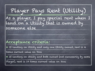 Player Pays Rent (Utility)
As a player, I pay special rent when I
land on a Utility that is owned by
someone else


Acceptance criteria:
• If landing on Utility and only one Utility owned, rent is 4
times current value on Dice

• If landing on Utility and both owned (not necessarily by same
Player), rent is 10 times current value on Dice
 