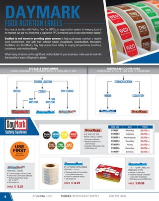 DAYMARK
food rotation labels
You may be familiar with First In, First Out (FIFO), an organization system for keeping food at
its freshest, but did you know that a big part of FIFO is making sure to use food rotation labels?
DayMark is well known for providing safety systems to help businesses maintain a healthy
work environment, and with their different labels (ToughMark, DissolveMark, MoveMark,
CoolMark, and DuraMark), they help ensure food safety in varying temperatures, locations,
containers, and moisture levels.
When trying to decide on the right food rotation label for your business, make sure to look into
the benefits of each of Daymark’s labels.

REUSABLE CONTAINERS

PLASTIC CONTAINER

CONDIMENT BOTTLE

METAL PAN

DISPOSABLE CONTAINERS

TRAY

PORTION BAG

FOIL

STORAGE LOCATION
FREEZER

CARDBOARD

STORAGE LOCATION
DRY STORAGE

COOLER
HIGH
MOISTURE

FILM WRAP

FREEZER

LOW
MOISTURE

COOLER/DRY

TM

Freezable Adhesive

Dissolve-A-Way Adhesive

®

ITEM NO.

Permanent adhesive
Moisture resistant and
safe for freezer
Available in Monday-Sunday
2,000 labels/roll

USE
FIRST

PRICE

Monday

1100592

Tuesday

1100593

Wednesday

1100594

Thursday

1100595

Friday

1100596

Saturday

1100597

3/4" DAY OF THE
WEEK CIRCLE LABEL

DAY

1100591

Sunday

$ 5.79/roll
$ 5.79/roll
$ 5.79/roll
$ 5.79/roll
$ 5.79/roll
$ 5.79/roll
$ 5.79/roll

Use Primero
Utilisez Premier

Dissolve-A-Way Adhesive

ITEM NO. 112596

8

1" x 1" 7 DAY LABEL SET
ITEM NO. 111181

Dissolves easily and completely
in any water temperature
Leaves no adhesive residue
125 labels/roll

3" round orange “Use First” label
Detach tab & removable adhesive
Working temperature range:
-40° to 160°F
500 labels/roll

PRICE

Dissolve-A-Way Adhesive

2" x 3" SHELF LIFE LABELS
ITEM NO. 110116

PRICE

Monday - Sunday box
Dissolves easily & completely
in any water temperature
500 labels per day (3500 total)

$ 14.29

PRICE

$ 12.25
eTUNDRA.com

TUNDRA RESTAURANT SUPPLY

800.594.4183

$ 69.99

 