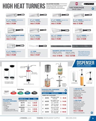 HIGH HEAT TURNERS
8” x 3” TURNER, PERFORATED
ITEM NO. KT63681T

PRICE

$ 10.99

PRICE

6” x 3” TURNER, SQUARE END
ITEM NO. KT63685T

$ 10.99

PRICE

8” x 4” TURNER
ITEM NO. KT63688

$ 11.99

PRICE

5” x 3” TURNER, BEVELED
ITEM NO. KT63732

PRICE

Ergonomic handle withstands heat up to 450°F
Self-ventilating handle - “cool to touch”
Durable, professional stainless steel blade

8” x 3” TURNER
ITEM NO. KT63682

5” x 4” HAMBURGER TURNER
ITEM NO. KT63687

PRICE

COLLECTION FEATURES

$ 13.99

PRICE

PRICE

$ 10.99

PRICE

6½” x 3” TURNER, SLOTTED/FISH
ITEM NO. KT63725

4” x 3” TURNER, FLEX
ITEM NO. KT63731

$ 10.99

PRICE

MAGNETIC KITCHEN TOOL BAR
ITEM NO. 43993
ITEM NO. 43994

12” FORK
ITEM NO. KT63330

$ 10.99

$ 10.99

8” x 3” TURNER, ROUNDED END
ITEM NO. KT63683T

12”W x 15⁄8”H x 7⁄8”D

$ 10.97

PRICE

$ 18.49

Wide magnetic bars ensure
a strong grip on all turners &
cutlery, including items with
off-center balance points

18”W x 15⁄8”H x 7⁄8”D

PRICE

$ 10.99

$ 27.99

DISPENSER
Top trigger

PARTS & ACCESSORIES

Ergonomically
designed handle

1

Interchangable
portion control rings

2*

Quick cartridge
reloading

Interchangable, refillable
and sealable cartridges
Bottom dispensing silicone valve

4

3*

¼ oz

/ oz

13

½ oz

2 year warranty on pumps

1 oz

TUNDRA NO.

DESCRIPTION

TUNDRA NO.

SIZE

1

PRICE

DISPENSER KITS - includes (3) cartridges

First in, first out
85778
99.3% sauce yield
85779
Includes:
(1) cartridge
DISPENSER
(1) trigger
85776
(1) set portion control rings
(1) adjustable portion control ring
85777

16 oz

$ 39.99

24 oz

$ 39.99

16 oz

$ 29.99
$ 29.99

24 oz

eTUNDRA.com

66332

2

66330

Stainless steel
#10 can
Fits gallon jars
47⁄16” top dia.

3

66331

Fits #10 cans
65⁄16” top dia.

4

66333

4

66334

Fits 4 qt. inset
7½” top dia.
Fits 7 qt. inset
9½” top dia.

TUNDRA RESTAURANT SUPPLY

1 LITER PUMP

Plastic container is reusable
Dishwasher safe
Accepts 1 liter pump
2 year warranty

PRICE

PUMPS FOR CONTAINERS

FIFO PORTION
CONTROL DISPENSERS

1 LITER BOTTLE

1 LITER BOTTLE
TUNDRA NO. 76698

STAINLESS STEEL DISPENSERS

Portion Rings
Adjustable

*container
shown not
included

$ 9.99

$ 36.36

PRICE

$ 114.99

1 LITER PUMP
TUNDRA NO. 76678

$ 119.99
$ 104.99
$ 109.99

Streamlined pump design
1 oz maximum portion
Fits jars as short as 7”
Black knob only
2 year warranty

PRICE

$ 39.99

*Bottle & pump sold separately

800.594.4183

9

 