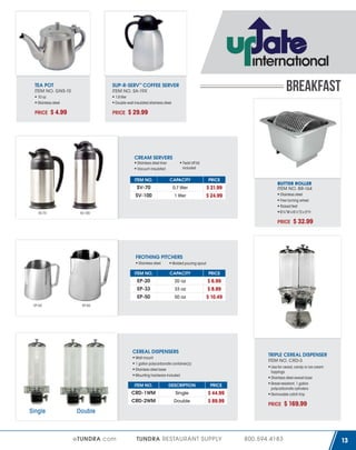 TEA POT
ITEM NO. GNS-10
10 oz
Stainless steel

PRICE

BREAKFAST

SUP-R-SERV™ COFFEE SERVER
ITEM NO. SA-19X
1.9 liter
Double wall insulated stainless steel

$ 4.99

PRICE

$ 29.99

CREAM SERVERS
Stainless steel liner
Vacuum insulated

Twist off lid
included

ITEM NO.

PRICE

0.7 liter

SV-100

SV-70

CAPACITY

SV-70

1 liter

$ 21.99
$ 24.99

SV-100

BUTTER ROLLER
ITEM NO. BR-164
Stainless steel
Free turning wheel
Raised feet
6⅞”W x 6½”D x 5”H

PRICE

$ 32.99

FROTHING PITCHERS
Stainless steel

Molded pouring spout

ITEM NO.

PRICE

20 oz

EP-33

33 oz

EP-50
EP-20

CAPACITY

EP-20

50 oz

$ 6.99
$ 8.99
$ 10.49

EP-50

CEREAL DISPENSERS

TRIPLE CEREAL DISPENSER
ITEM NO. CRD-3

Wall mount
1 gallon polycarbonate container(s)
Stainless steel base
Mounting hardware included
ITEM NO.

PRICE

Single

CRD-2WM

Single

DESCRIPTION

CRD-1WM

Double

$ 44.99
$ 89.99

Use for cereal, candy or ice cream
toppings
Stainless steel swivel base
Break-resistant, 1 gallon
polycarbonate cylinders
Removable catch tray

PRICE

$ 169.99

Double

eTUNDRA.com

TUNDRA RESTAURANT SUPPLY

800.594.4183

13

 