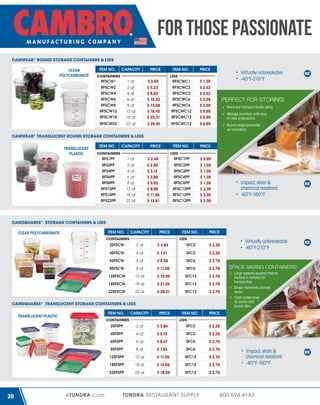 FOR THOSE PASSIONATE
CAMWEAR® ROUND STORAGE CONTAINERS & LIDS
CLEAR
POLYCARBONATE

ITEM NO.

CAPACITY

C
CONTAINERS
RFSCW1

1 qt

RFSCW2

2 qt

RFSCW4

4 qt

RFSCW6

6 qt

RFSCW8

8 qt

RFSCW12

12 qt

RFSCW18

18 qt

RFSCW22

22 qt

PRICE

$ 3.59
$ 5.23
$ 8.82
$ 10.32
$ 13.08
$ 18.45
$ 25.31
$ 29.50

ITEM NO.
LIDS
RFSCWC1

PRICE

RFSCWC12

$ 1.39
$ 2.52
$ 2.52
$ 3.09
$ 3.09
$ 6.99
$ 6.99
$ 6.99

ITEM NO.

Virtually unbreakable
-40°F-210°F

PRICE

RFSCWC2
RFSCWC2
RFSCWC6
RFSCWC6
RFSCWC12
RFSCWC12

PERFECT FOR STORING!
Store and transport foods safely
Manage inventory with easy
to read graduations
Round shape promotes
air circulation

CAMWEAR® TRANSLUCENT ROUND STORAG CONTAINERS & LIDS
STORAGE
TRANSLUCENT
PLASTIC

ITEM NO.

CAPACITY

C
CONTAINERS
RFS1PP

1 qt

RFS2PP

2 qt

RFS4PP

4 qt

RFS6PP

6 qt

RFS8PP

8 qt

RFS12PP

12 qt

RFS18PP

18 qt

RFS22PP

22 qt

PRICE

$ 2.49
$ 2.89
$ 3.15
$ 3.89
$ 5.05
$ 8.99
$ 11.99
$ 12.81

LIDS
RFSC1PP
RFSC2PP
RFSC2PP
RFSC6PP
RFSC6PP
RFSC12PP
RFSC12PP
RFSC12PP

$ 0.99
$ 1.09
$ 1.09
$ 1.39
$ 1.39
$ 3.39
$ 3.39
$ 3.39

Impact, stain &
chemical resistant
-40°F-160°F

CAMSQUARES® STORAGE CONTAINERS & LIDS
ITEM NO.

CLEAR POLYCARBONATE

CAPACITY

PRICE

C
CONTAINERS

ITEM NO.

PRICE

LIDS

2SFSCW

2 qt

$ 4.84

SFC2

$ 2.29

4SFSCW

4 qt

$ 7.41

SFC2

$ 2.29

6SFSCW

6 qt

$ 9.59

SFC6

$ 2.79

8SFSCW

8 qt

$ 11.26

SFC6

$ 2.79

12SFSCW

12 qt

$ 15.00

SFC12

$ 3.79

18SFSCW

18 qt

$ 21.50

SFC12

$ 3.79

22SFSCW

22 qt

$ 28.21

SFC12

$ 3.79

ITEM NO.

CAPACITY

PRICE

C
CONTAINERS

ITEM NO.

Shape maximizes storage
space

PRICE

2 qt

$ 3.80

SFC2

$ 2.29

4SFSPP

4 qt

$ 5.19

SFC2

$ 2.29

6SFSPP

6 qt

$ 6.47

SFC6

$ 2.79

8SFSPP

8 qt

$ 7.65

SFC6

$ 2.79

12SFSPP

12 qt

$ 11.09

SFC12

$ 3.79

18SFSPP

18 qt

$ 14.69

SFC12

$ 3.79

22SFSPP

eTUNDRA.com

Large capacity squares feature
molded-in handles for
transporting

LIDS

2SFSPP

20

SPACE SAVING CONTAINERS!

Color-coded snap
fit covers with
thumb tabs

CAMSQUARES® TRANSLUCENT STORAGE CONTAINERS & LIDS
TRANSLUCENT PLASTIC

Virtually unbreakable
-40°F-210°F

22 qt

$ 18.09

SFC12

$ 3.79

TUNDRA RESTAURANT SUPPLY

Impact, stain &
chemical resistant
-40°F-160°F

800.594.4183

 