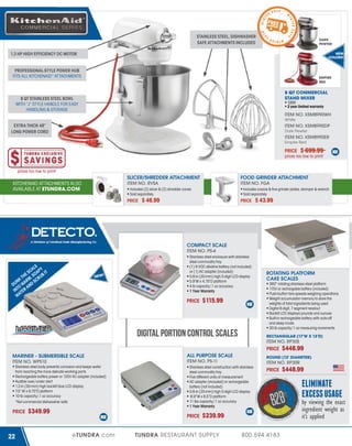 2 014

W

4

DARK
PEWTER

WINTER

2

STAINLESS STEEL, DISHWASHER
SAFE ATTACHMENTS INCLUDED

01

4

T E R 2 01

WIN

IN

T

ER

1.3 HP HIGH EFFICIENCY DC MOTOR

NEW
COLORS!

PROFESSIONAL-STYLE POWER HUB
FITS ALL KITCHENAID® ATTACHMENTS

EMPIRE
RED

8 QT COMMERCIAL
STAND MIXER

8 QT STAINLESS STEEL BOWL
WITH “J” STYLE HANDLE FOR EASY
HANDLING & STORAGE

120V
2 year limited warranty

ITEM NO. KSM8990WH
White

EXTRA THICK 48”
LONG POWER CORD

ITEM NO. KSM8990DP
Dark Pewter

ITEM NO. KSM8990ER
Empire Red

PRICE

$ 699.99

prices too low to print!
prices too low to print!

SLICER/SHREDDER ATTACHMENT
ITEM NO. RVSA

KITCHENAID ATTACHMENTS ALSO
AVAILABLE AT ETUNDRA.COM

FOOD GRINDER ATTACHMENT
ITEM NO. FGA

Includes (2) slicer & (2) shredder cones
Sold separately

PRICE

Includes coarse & fine grinder plates, stomper & wrench
Sold separately

$ 46.99

PRICE

$ 43.99

COMPACT SCALE
ITEM NO. PS-4

LE
CA P Y
E S SOA UB IT
H ,
K T RM CR
UN WA D S
D O AN
T
IN TER
WA

N E W!

Stainless steel enclosure with stainless
steel commodity tray
(1) 9 VDC alkaline battery (not included)
or (1) AC adapter (included)
0.8-in (20-mm) high 5-digit LCD display
5.9"W x 4.75"D platform
4 lb capacity/.1 oz accuracy
1 Year Warranty

PRICE

$115.99

DIGITAL PORTION CONTROL SCALES

ROTATING PLATFORM
CAKE SCALES
360° rotating stainless steel platform
115V or rechargable battery (included)
Push-button tare speeds weighing operations
Weight accumulator memory to store the
weights of total ingredients being used
Digital 6-digit, 7 segment readout
Backlit LCD displays pounds and ounces
Built-in rechargeable battery with auto-off
and sleep mode
30 lb capacity/1 oz measuring increments
RECTANGULAR (17"W X 13"D)

ITEM NO. RP30S

PRICE
MARINER - SUBMERSIBLE SCALE
ITEM NO. WPS10
Stainless steel body prevents corrosion and keeps water
from reaching the more delicate working parts
Rechargeable battery power or 120V AC adapter (included)
Audible over/under alert
1.2-in (30-mm) high backlit blue LCD display
7.5" W x 9.75"D platform
10 lb capacity/.1 oz accuracy
*Not commercial dishwasher safe

PRICE

22

$349.99

ALL PURPOSE SCALE
ITEM NO. PS-11

eTUNDRA.com

ITEM NO. RP30R

Stainless steel construction with stainless
steel commodity tray
Five different units of measurement
AC adapter (included) or rechargeable
battery (not included)
0.8-in (20-mm) high 5-digit LCD display
 6.9”W x 6.5”D platform
11 lbs capacity/.1 oz accuracy
1 Year Warranty

PRICE

PRICE

$239.99

TUNDRA RESTAURANT SUPPLY

$448.99

ROUND (13" DIAMETER)

800.594.4183

$448.99

ELIMINATE
EXCESS USAGE

by viewing the exact
ingredient weight as
it’s applied

 