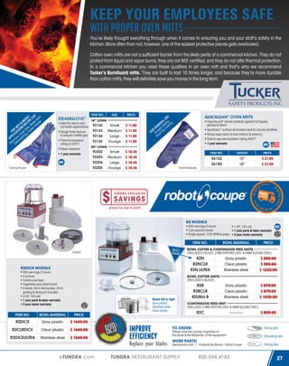 KEEP YOUR EMPLOYEES SAFE
with proper oven mitts

You’ve likely thought everything through when it comes to ensuring you and your staff’s safety in the
kitchen. More often than not, however, one of the easiest protective pieces gets overlooked.
Cotton oven mitts are not a sufficient barrier from the likely perils of a commercial kitchen. They do not
protect from liquid and vapor burns, they are not NSF certified, and they do not offer thermal protection.
In a commercial kitchen you need these qualities in an oven mitt and that’s why we recommend
Tucker’s BurnGuard mitts. They are built to last 10 times longer, and because they’re more durable
than cotton mitts, they will definitely save you money in the long term.

° ,
SY 25 th
E S W 2 r Ba r
M
& ELO ate eze
ET S B r, W r Fre
R WTION r Filte oole
F O C A ye , C
LI , Fr ng
P P e r s ashi
A m w
a sh
Ste Di

STEAMGLOVE™

ITEM NO.

SIZE

14” LONG
Ideal for steam and
Small
hot water applications 92142
92143 Medium
Rough finish texture
to ensure a better grip 92144
Large
Thermal insulation
92145
X-Large
rating of 225°F
20” LONG
Steam resistant
92202
Small
1 year warranty
92203 Medium
92204

Large
X-Large

92205

$ 11.99
$ 11.99
$ 11.99
$ 11.99

QUICKLEAN™ OVEN MITTS

SE
LU ,
RA king ing
N E Ba k

VaporGuard® barrier protects against hot liquids,
grease & steam
QuicKlean™ surface eliminates need for laundry facilities
Rinse/wipe clean at sink (interior & exterior)
Safe to use wet-insulation rating 450°F
1 year warranty

E s, oo
R G ge p C

FO Ran ve To
to
S

$ 18.49
$ 18.49
$ 18.49
$ 18.49

ITEM NO.

LENGTH

PRICE

56152
56182

15”
18”

$ 21.99
$ 22.99

*Sold individually

ER

2 014

W

4

01

4

T E R 2 01

WIN

IN

T

*Sold by the pair

PRICE

WINTER

2

prices too low to print!

R2 MODELS
850 servings/3 hours
3 qt capacity bowls
Single speed: 1725 RPM & pulse
ITEM NO.

BEST

R2DICE

VALUE

850 servings/3 hours
3 qt bowl
Continuous feed
Vegetable prep attachment
S-blade, 4mm slicing disc, 2mm
grating & dicing kit included
2 HP; 120 volt
1 year parts & labor warranty
3 year motor warranty

BOWL MATERIAL

PRICE

BOWL CUTTER & CONTINUOUS FEED UNITS
(INCLUDES S-BLADE, 2 MM GRATING DISC, & 4MM SLICING DISC)

R2N
R2NCLR
R2N ULTRA

R2DICE MODELS

1 HP; 120 volt
1 year parts & labor warranty
3 year motor warranty

Gray plastic
Clear plastic
Stainless steel

$ 999.00
$ 999.00
$ 1239.00

Gray plastic
Clear plastic
Stainless steel

$ 879.00
$ 879.00
$ 1039.00

BOWL CUTTER UNITS
(INCLUDES S-BLADE)
R2N

Bowls left to right:
Gray plastic
Stainless steel
Clear plastic

ITEM NO.

BOWL MATERIAL

Gray plastic
Clear plastic

$ 1449.00

R2DICEULTRA

Stainless steel

$ 1549.00

R2C

----------

$ 909.00

$ 1449.00

R2CLRDICE

CONTINUOUS FEED UNIT
(INCLUDES 2 MM GRATING DISC & 4MM SLICING DISC)

PRICE

R2DICE

R2B
R2BCLR
R2Ultra B

eTUNDRA.com

IMPROVE
EFFICIENCY

Replace your blades

TO ORDER:

Dicing grid

Please have the number imprinted on
the blade & the Model No. of the equipment

Shredding disc

MORE PARTS!

See etundra.com | Products By Brand > Robot Coupe

TUNDRA RESTAURANT SUPPLY

800.594.4183

Slicing disc

27

 