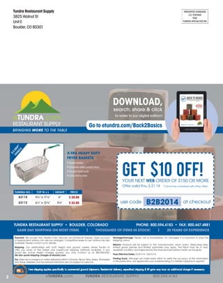Tundra Restaurant Supply
3825 Walnut St
Unit E
Boulder, CO 80301

PRESORTED STANDARD
U.S. POSTAGE
PAID
TUNDRA SPECIALTIES INC

DOWNLOAD,
search, share & click

to order in our digital edition!

Go to etundra.com/Back2Basics

E-Z
HA GR
ND IP ®
LE

BRINGING MORE TO THE TABLE

X-TRA HEAVY DUTY
FRYER BASKETS
Nickel plated
Stainless steel construction
Double front hook
Extra frame wire

GET $10 OFF!
YOUR NEXT

ORDER OF $150 OR MORE

Offer valid thru 3.31.14

*Cannot be combined with other offers

xL

5¾” x 17⅛”

6”

$ 39.99

6½” x 12⅞”

5⅜”

$ 32.99

SAME DAY SHIPPING ON MOST ITEMS

use code

|

Our relationships with both freight and ground carriers allows Tundra to
offer you some of the fastest and lowest-cost shipping methods available. If you
would like actual freight charges quoted, you may contact us at 800.594.4183.
Sales tax is charged on orders delivered within Colorado, Illinois, New Jersey, Tennessee
and Texas. Resellers and tax exempt institutions are not subject to sales tax.
W

WINT
14

E R 2 014
WI

NTER 2
0

2

I

NT

ER

14

|

THOUSANDS OF ITEMS IN STOCK!

We accept Visa, Master Card, Discover and American Express. Open account
or prepayment options can also be arranged. Competitive lease to own options are also
available. Please contact us for details!

20

B2B2014

shipping carton.

at checkout

20 YEARS OF EXPERIENCE

Please call us immediately. For damages, it is important to save the

Products will be subject to the manufacturers’ return policy. Restocking fees,
limited grace periods and limited warranties may apply. The items must be in new,
resalable condition and inspected by the manufacturer before credit can be given.
01/01/14 - 03/31/14
Although we make every effort to verify the accuracy of the information
in this publication, we appreciate your understanding if a mistake happens to appear!

Free shipping applies specifically to commercial ground shipments. Residential delivery, expedited shipping & lift gate may incur an additional charge if necessary.

eTUNDRA.com

TUNDRA RESTAURANT SUPPLY

800.594.4183

 