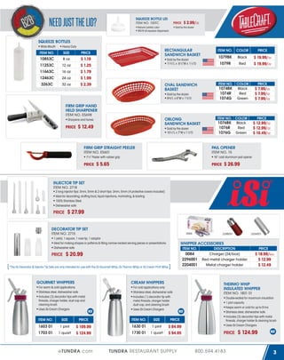 SQUEEZE BOTTLE LID
ITEM NO. 100TC

NEED JUST THE LID?

PRICE

Natural (white) color
Will fit all squeeze dispensers

$ 2.99/dz

Sold by the dozen

SQUEEZE BOTTLES
Wide Mouth

Heavy Duty

ITEM NO.

SIZE

10853C

8 oz

11253C

12 oz

11663C

16 oz

12463C

24 oz

3263C

32 oz

RECTANGULAR
SANDWICH BASKET

PRICE

$ 1.19
$ 1.25
$ 1.79
$ 1.99
$ 2.39

Sold by the dozen
11¾"L x 8½"W x 1½"D

OVAL SANDWICH
BASKET
Sold by the dozen
9⅜"L x 6"W x 1⅞"D

FIRM GRIP HAND
HELD SHARPENER
ITEM NO. E5698

OBLONG
SANDWICH BASKET

Sharpens and hones

PRICE

$ 12.49

Sold by the dozen
10½"L x 7"W x 1½"D

FIRM GRIP STRAIGHT PEELER
ITEM NO. E5601

COLOR

PRICE

1079BK

Black

1079R

Red

$ 19.99/dz
$ 19.99/dz

ITEM NO.

COLOR

PRICE

Black
Red
Green

$ 7.99/dz
$ 7.99/dz
$ 7.99/dz

1074BK
1074R
1074G

ITEM NO. COLOR

1076BK
1076R
1076G

PRICE

Black
Red
Green

$ 12.99/dz
$ 12.99/dz
$ 10.49/dz

PAIL OPENER
ITEM NO. 15

7¼" Peeler with rubber grip

PRICE

ITEM NO.

16” cast aluminum pail opener

$ 5.65

$ 26.99

PRICE

INJECTOR TIP SET
ITEM NO. 2718
2 long injector tips: 3mm, 5mm & 2 short tips: 3mm, 5mm (4 protective covers included)
Ideal for decorating, stuffing food, liquid injections, marinating, & basting
100% Stainless Steel
Dishwasher safe

PRICE

$ 27.99

DECORATOR TIP SET
ITEM NO. 2715

0084

1 petal, 1 square, 1 rose tip, 1 adaptor
Ideal for making shapes or patterns & filling narrow-necked serving pieces or presentations
Dishwasher safe

PRICE

ITEM NO.

CREAM WHIPPERS

ITEM NO.

SIZE

1603 01

1 pint

1703 01

1 quart

For cold applications only
Stainless steel, dishwasher safe
Includes (1) decorator tip with
metal threads, charger holder
dust cap, and cleaning brush
Uses iSi Cream Chargers

PRICE

ITEM NO.

SIZE

$ 109.99
$ 124.99

1 pint

1730 01

1 quart

$ 84.99
$ 94.95

Charger (24/box)
Red metal charger holder
Metal charger holder

eTUNDRA.com

TUNDRA RESTAURANT SUPPLY

PRICE

$ 18.99/box
$ 12.99
$ 12.49

THERMO WHIP
INSULATED WHIPPER
ITEM NO. 1801 01
Double-walled for maximum insulation
1 pint capacity
Keeps warm or cold for up to 8 hrs
Stainless steel, dishwasher safe
Includes (3) decorator tips with metal
threads, charger holder & cleaning brush
Uses iSi Cream Chargers

PRICE

1630 01

DESCRIPTION

0084
2296001
2204001

*The iSi Decorator & Injector Tip Sets are only intended for use with the iSi Gourmet Whip, iSi Thermo Whip or iSi Cream Profi Whip.

For warm & cold applications
Stainless steel, dishwasher safe
Includes (3) decorator tips with metal
threads, charger holder, dust cap and
cleaning brush
Uses iSi Cream Chargers

2204001

WHIPPER ACCESSORIES

$ 20.99

GOURMET WHIPPERS

2296001

PRICE

800.594.4183

$ 124.99
3

 
