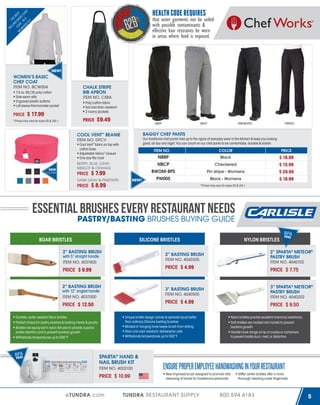 LL TH
IN E B
G
E
W COA BAS ST
OM T
IC
EN - IN CH
'S A
EF
CU
T

HEALTH CODE REQUIRES

SE

that outer garments not be soiled
with possible contaminants &
effective hair restraints be worn
in areas where food is exposed.

NEW!

WOMEN’S BASIC
CHEF COAT
ITEM NO. BCW004

CHALK STRIPE
BIB APRON
ITEM NO. CSBA

7.4 oz. 65/35 poly/cotton
Side seam slits
Engraved plastic buttons
Left sleeve thermometer pocket

PRICE

Poly/cotton fabric
Soil and stain resistant
2 roomy pockets

$ 17.99

PRICE

*Prices may vary for sizes XS & 2XL+

$9.49

NBBP

PRICE

ITEM NO.

COLOR

PRICE

Black

NBBP

$ 18.99
$ 15.99
$ 29.99
$ 18.99

NBCP

$ 7.99
NEW!

Checkered

BWOM-BPS

DARK GRAY & PINSTRIPE

PRICE

PW005

Our traditional chef pants hold up to the rigors of everyday wear in the kitchen & keep you looking
great, all day and night. You can count on our chef pants to be comfortable, durable & stylish.

Cool Vent™ fabric on top with
cotton base
Adjustable Velcro® closure
One size fits most
BERRY, BLUE, GRAY,
MERLOT & ORANGE

COLORS

BWOM-BPS

BAGGY CHEF PANTS

COOL VENT™ BEANIE
ITEM NO. DFCV

NEW

NBCP

Pin stripe - Womens

PW005

$ 8.99

Black - Womens
*Prices may vary for sizes XS & 2XL+

ESSENTIAL BRUSHES EVERY RESTAURANT NEEDS
PASTRY/BASTING BRUSHES BUYING GUIDE
BOAR BRISTLES
2” BASTING BRUSH
with 5” straight handle
ITEM NO. 4037400

PRICE $ 4.99

2” BASTING BRUSH
with 12” angled handle
ITEM NO. 4037000

F

3” SPARTA® METEOR®
PASTRY BRUSH
ITEM NO. 4040202

PRICE $ 4.99

Durable, water resistant Boar bristles
Perfect choice for pastry washes & basting meats & poultry
Bristles are epoxy-set in nylon ferrules to provide superior
bristle retention and to prevent bacteria growth
Withstands temperatures up to 500°F

PRICE $ 9.50

Unique bristle design carries & spreads liquid better
than ordinary Silicone basting brushes
Molded-in hanging hook keeps brush from sliding
Stain and odor resistant, dishwasher safe
Withstands temperatures up to 500°F

SPARTA® HAND &
NAIL BRUSH KIT
ITEM NO. 4002100

PRICE $ 10.99
eTUNDRA.com

EE

PRICE $ 7.75

3” BASTING BRUSH
ITEM NO. 4040505

PRICE $ 12.50

BPA
FR

2” SPARTA® METEOR®
PASTRY BRUSH
ITEM NO. 4040102

2” BASTING BRUSH
ITEM NO. 4040305

PRICE $ 9.99

BPEA
R E

NYLON BRISTLES

SILICONE BRISTLES

Nylon bristles provide excellent chemical resistance
Soft bristles are molded into handle to prevent
bacteria growth
Handle hook hangs on lip of crocks or containers
to prevent bristle burn, melt, or distortion

ENSURE PROPER EMPLOYEE HANDWASHING IN YOUR RESTAURANT
New improved brush designed to promote vital
cleansing of hands for foodservice personnel

TUNDRA RESTAURANT SUPPLY

Stiffer center bristles offer a more
thorough cleaning under fingernails

800.594.4183

5

 