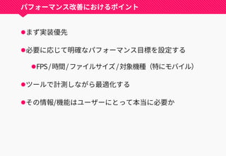 パフォーマンス改善におけるポイント
まず実装優先
必要に応じて明確なパフォーマンス目標を設定する
FPS/時間/ファイルサイズ/対象機種（特にモバイル）
ツールで計測しながら最適化する
その情報/機能はユーザーにとって本当に必要か
 