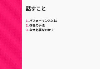 話すこと
1. パフォーマンスとは
2. 改善の手法
3. なぜ必要なのか？
 