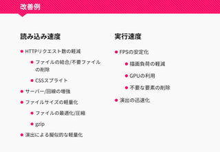 読み込み速度
 HTTPリクエスト数の軽減
 ファイルの結合/不要ファイル
の削除
 CSSスプライト
 サーバー/回線の増強
 ファイルサイズの軽量化
 ファイルの最適化/圧縮
 gzip
 演出による擬似的な軽量化
実行速度
 FPSの安定化
 描画負荷の軽減
 GPUの利用
 不要な要素の削除
 演出の迅速化
改善例
 