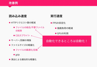 読み込み速度
 HTTPリクエスト数の軽減
 ファイルの結合/不要ファイル
の削除
 CSSスプライト
 サーバー/回線の増強
 ファイルサイズの軽量化
 ファイルの最適化/圧縮
 gzip
 演出による擬似的な軽量化
実行速度
 FPSの安定化
 描画負荷の軽減
 GPUの利用
 不要な要素の削除
 演出の迅速化
改善例
自動化できるところは自動化！
 