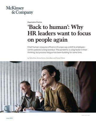 Organization Practice
‘Back to human’: Why
HR leaders want to focus
on people again
Chief human-resource officers in Europe say a shift to employee-
centric policies is long overdue. The pandemic is a big factor in their
thinking, but process fatigue has been building for some time.
June 2021
© Maskot/Getty Images
by Talha Khan, Asmus Komm, Dana Maor, and Florian Pollner
 