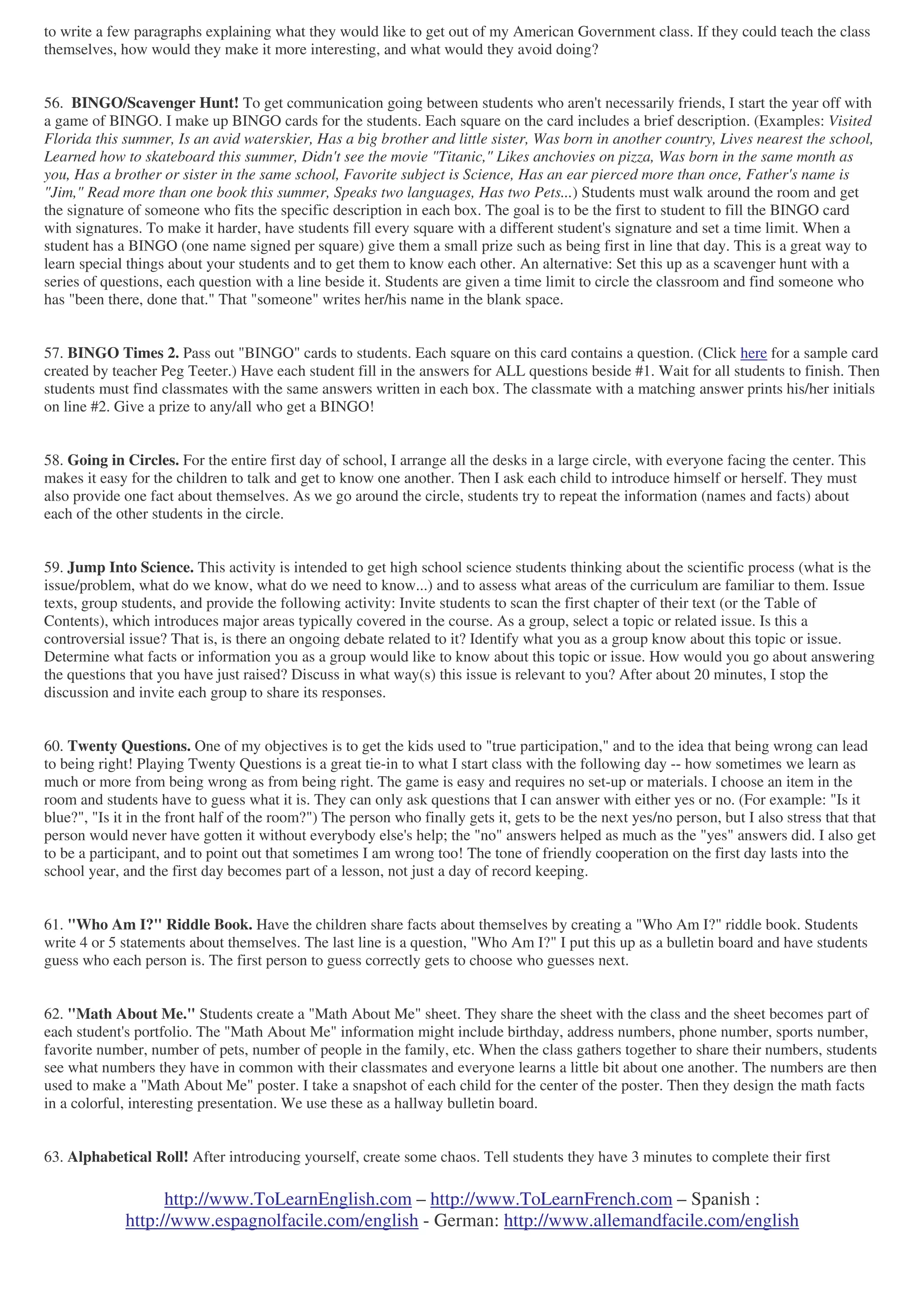 http://www.ToLearnEnglish.com – http://www.ToLearnFrench.com – Spanish :
http://www.espagnolfacile.com/english - German: http://www.allemandfacile.com/english
to write a few paragraphs explaining what they would like to get out of my American Government class. If they could teach the class
themselves, how would they make it more interesting, and what would they avoid doing?
56. BINGO/Scavenger Hunt! To get communication going between students who aren't necessarily friends, I start the year off with
a game of BINGO. I make up BINGO cards for the students. Each square on the card includes a brief description. (Examples: Visited
Florida this summer, Is an avid waterskier, Has a big brother and little sister, Was born in another country, Lives nearest the school,
Learned how to skateboard this summer, Didn't see the movie "Titanic," Likes anchovies on pizza, Was born in the same month as
you, Has a brother or sister in the same school, Favorite subject is Science, Has an ear pierced more than once, Father's name is
"Jim," Read more than one book this summer, Speaks two languages, Has two Pets...) Students must walk around the room and get
the signature of someone who fits the specific description in each box. The goal is to be the first to student to fill the BINGO card
with signatures. To make it harder, have students fill every square with a different student's signature and set a time limit. When a
student has a BINGO (one name signed per square) give them a small prize such as being first in line that day. This is a great way to
learn special things about your students and to get them to know each other. An alternative: Set this up as a scavenger hunt with a
series of questions, each question with a line beside it. Students are given a time limit to circle the classroom and find someone who
has "been there, done that." That "someone" writes her/his name in the blank space.
57. BINGO Times 2. Pass out "BINGO" cards to students. Each square on this card contains a question. (Click here for a sample card
created by teacher Peg Teeter.) Have each student fill in the answers for ALL questions beside #1. Wait for all students to finish. Then
students must find classmates with the same answers written in each box. The classmate with a matching answer prints his/her initials
on line #2. Give a prize to any/all who get a BINGO!
58. Going in Circles. For the entire first day of school, I arrange all the desks in a large circle, with everyone facing the center. This
makes it easy for the children to talk and get to know one another. Then I ask each child to introduce himself or herself. They must
also provide one fact about themselves. As we go around the circle, students try to repeat the information (names and facts) about
each of the other students in the circle.
59. Jump Into Science. This activity is intended to get high school science students thinking about the scientific process (what is the
issue/problem, what do we know, what do we need to know...) and to assess what areas of the curriculum are familiar to them. Issue
texts, group students, and provide the following activity: Invite students to scan the first chapter of their text (or the Table of
Contents), which introduces major areas typically covered in the course. As a group, select a topic or related issue. Is this a
controversial issue? That is, is there an ongoing debate related to it? Identify what you as a group know about this topic or issue.
Determine what facts or information you as a group would like to know about this topic or issue. How would you go about answering
the questions that you have just raised? Discuss in what way(s) this issue is relevant to you? After about 20 minutes, I stop the
discussion and invite each group to share its responses.
60. Twenty Questions. One of my objectives is to get the kids used to "true participation," and to the idea that being wrong can lead
to being right! Playing Twenty Questions is a great tie-in to what I start class with the following day -- how sometimes we learn as
much or more from being wrong as from being right. The game is easy and requires no set-up or materials. I choose an item in the
room and students have to guess what it is. They can only ask questions that I can answer with either yes or no. (For example: "Is it
blue?", "Is it in the front half of the room?") The person who finally gets it, gets to be the next yes/no person, but I also stress that that
person would never have gotten it without everybody else's help; the "no" answers helped as much as the "yes" answers did. I also get
to be a participant, and to point out that sometimes I am wrong too! The tone of friendly cooperation on the first day lasts into the
school year, and the first day becomes part of a lesson, not just a day of record keeping.
61. "Who Am I?" Riddle Book. Have the children share facts about themselves by creating a "Who Am I?" riddle book. Students
write 4 or 5 statements about themselves. The last line is a question, "Who Am I?" I put this up as a bulletin board and have students
guess who each person is. The first person to guess correctly gets to choose who guesses next.
62. "Math About Me." Students create a "Math About Me" sheet. They share the sheet with the class and the sheet becomes part of
each student's portfolio. The "Math About Me" information might include birthday, address numbers, phone number, sports number,
favorite number, number of pets, number of people in the family, etc. When the class gathers together to share their numbers, students
see what numbers they have in common with their classmates and everyone learns a little bit about one another. The numbers are then
used to make a "Math About Me" poster. I take a snapshot of each child for the center of the poster. Then they design the math facts
in a colorful, interesting presentation. We use these as a hallway bulletin board.
63. Alphabetical Roll! After introducing yourself, create some chaos. Tell students they have 3 minutes to complete their first
 