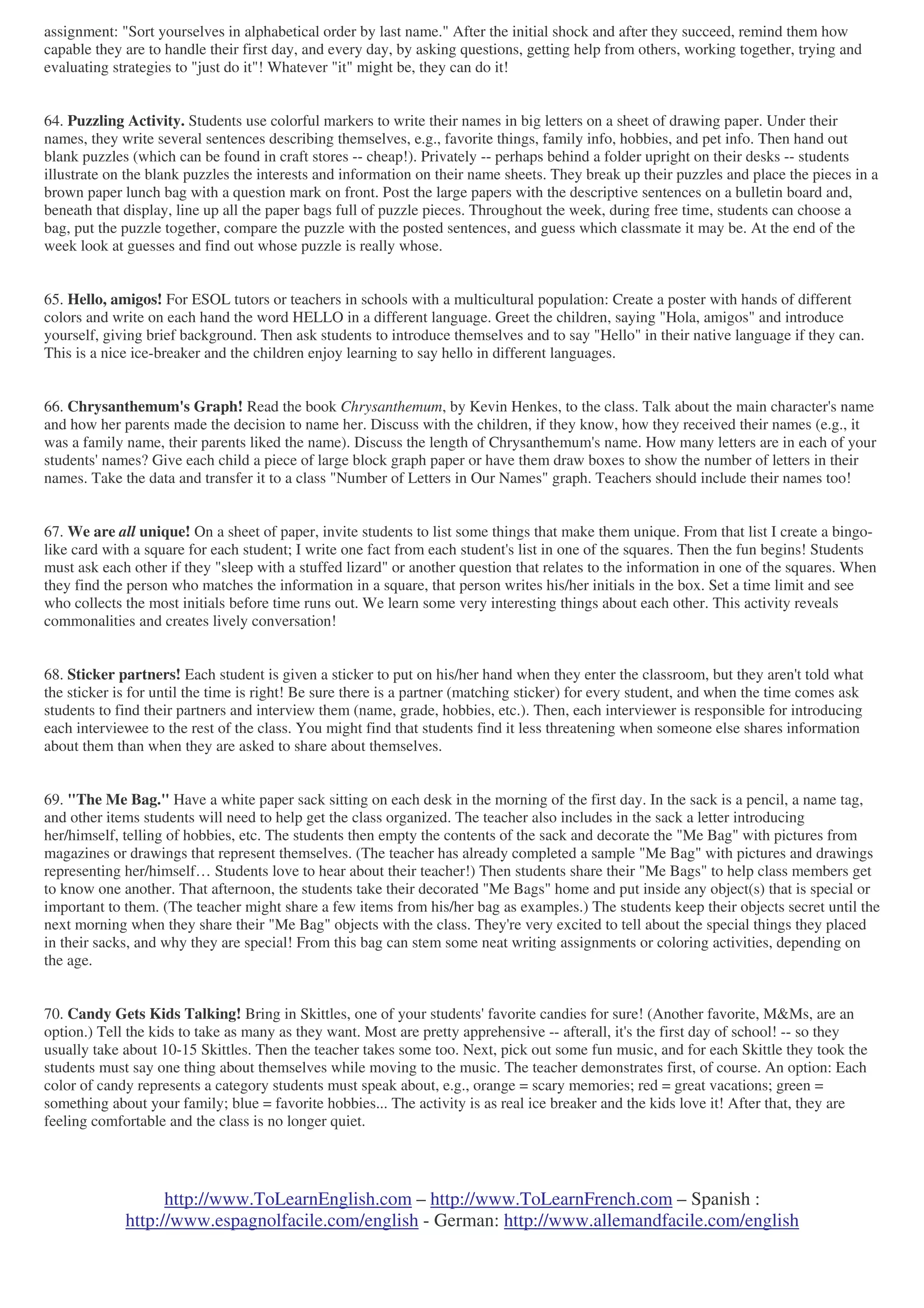 http://www.ToLearnEnglish.com – http://www.ToLearnFrench.com – Spanish :
http://www.espagnolfacile.com/english - German: http://www.allemandfacile.com/english
assignment: "Sort yourselves in alphabetical order by last name." After the initial shock and after they succeed, remind them how
capable they are to handle their first day, and every day, by asking questions, getting help from others, working together, trying and
evaluating strategies to "just do it"! Whatever "it" might be, they can do it!
64. Puzzling Activity. Students use colorful markers to write their names in big letters on a sheet of drawing paper. Under their
names, they write several sentences describing themselves, e.g., favorite things, family info, hobbies, and pet info. Then hand out
blank puzzles (which can be found in craft stores -- cheap!). Privately -- perhaps behind a folder upright on their desks -- students
illustrate on the blank puzzles the interests and information on their name sheets. They break up their puzzles and place the pieces in a
brown paper lunch bag with a question mark on front. Post the large papers with the descriptive sentences on a bulletin board and,
beneath that display, line up all the paper bags full of puzzle pieces. Throughout the week, during free time, students can choose a
bag, put the puzzle together, compare the puzzle with the posted sentences, and guess which classmate it may be. At the end of the
week look at guesses and find out whose puzzle is really whose.
65. Hello, amigos! For ESOL tutors or teachers in schools with a multicultural population: Create a poster with hands of different
colors and write on each hand the word HELLO in a different language. Greet the children, saying "Hola, amigos" and introduce
yourself, giving brief background. Then ask students to introduce themselves and to say "Hello" in their native language if they can.
This is a nice ice-breaker and the children enjoy learning to say hello in different languages.
66. Chrysanthemum's Graph! Read the book Chrysanthemum, by Kevin Henkes, to the class. Talk about the main character's name
and how her parents made the decision to name her. Discuss with the children, if they know, how they received their names (e.g., it
was a family name, their parents liked the name). Discuss the length of Chrysanthemum's name. How many letters are in each of your
students' names? Give each child a piece of large block graph paper or have them draw boxes to show the number of letters in their
names. Take the data and transfer it to a class "Number of Letters in Our Names" graph. Teachers should include their names too!
67. We are all unique! On a sheet of paper, invite students to list some things that make them unique. From that list I create a bingo-
like card with a square for each student; I write one fact from each student's list in one of the squares. Then the fun begins! Students
must ask each other if they "sleep with a stuffed lizard" or another question that relates to the information in one of the squares. When
they find the person who matches the information in a square, that person writes his/her initials in the box. Set a time limit and see
who collects the most initials before time runs out. We learn some very interesting things about each other. This activity reveals
commonalities and creates lively conversation!
68. Sticker partners! Each student is given a sticker to put on his/her hand when they enter the classroom, but they aren't told what
the sticker is for until the time is right! Be sure there is a partner (matching sticker) for every student, and when the time comes ask
students to find their partners and interview them (name, grade, hobbies, etc.). Then, each interviewer is responsible for introducing
each interviewee to the rest of the class. You might find that students find it less threatening when someone else shares information
about them than when they are asked to share about themselves.
69. "The Me Bag." Have a white paper sack sitting on each desk in the morning of the first day. In the sack is a pencil, a name tag,
and other items students will need to help get the class organized. The teacher also includes in the sack a letter introducing
her/himself, telling of hobbies, etc. The students then empty the contents of the sack and decorate the "Me Bag" with pictures from
magazines or drawings that represent themselves. (The teacher has already completed a sample "Me Bag" with pictures and drawings
representing her/himself… Students love to hear about their teacher!) Then students share their "Me Bags" to help class members get
to know one another. That afternoon, the students take their decorated "Me Bags" home and put inside any object(s) that is special or
important to them. (The teacher might share a few items from his/her bag as examples.) The students keep their objects secret until the
next morning when they share their "Me Bag" objects with the class. They're very excited to tell about the special things they placed
in their sacks, and why they are special! From this bag can stem some neat writing assignments or coloring activities, depending on
the age.
70. Candy Gets Kids Talking! Bring in Skittles, one of your students' favorite candies for sure! (Another favorite, M&Ms, are an
option.) Tell the kids to take as many as they want. Most are pretty apprehensive -- afterall, it's the first day of school! -- so they
usually take about 10-15 Skittles. Then the teacher takes some too. Next, pick out some fun music, and for each Skittle they took the
students must say one thing about themselves while moving to the music. The teacher demonstrates first, of course. An option: Each
color of candy represents a category students must speak about, e.g., orange = scary memories; red = great vacations; green =
something about your family; blue = favorite hobbies... The activity is as real ice breaker and the kids love it! After that, they are
feeling comfortable and the class is no longer quiet.
 