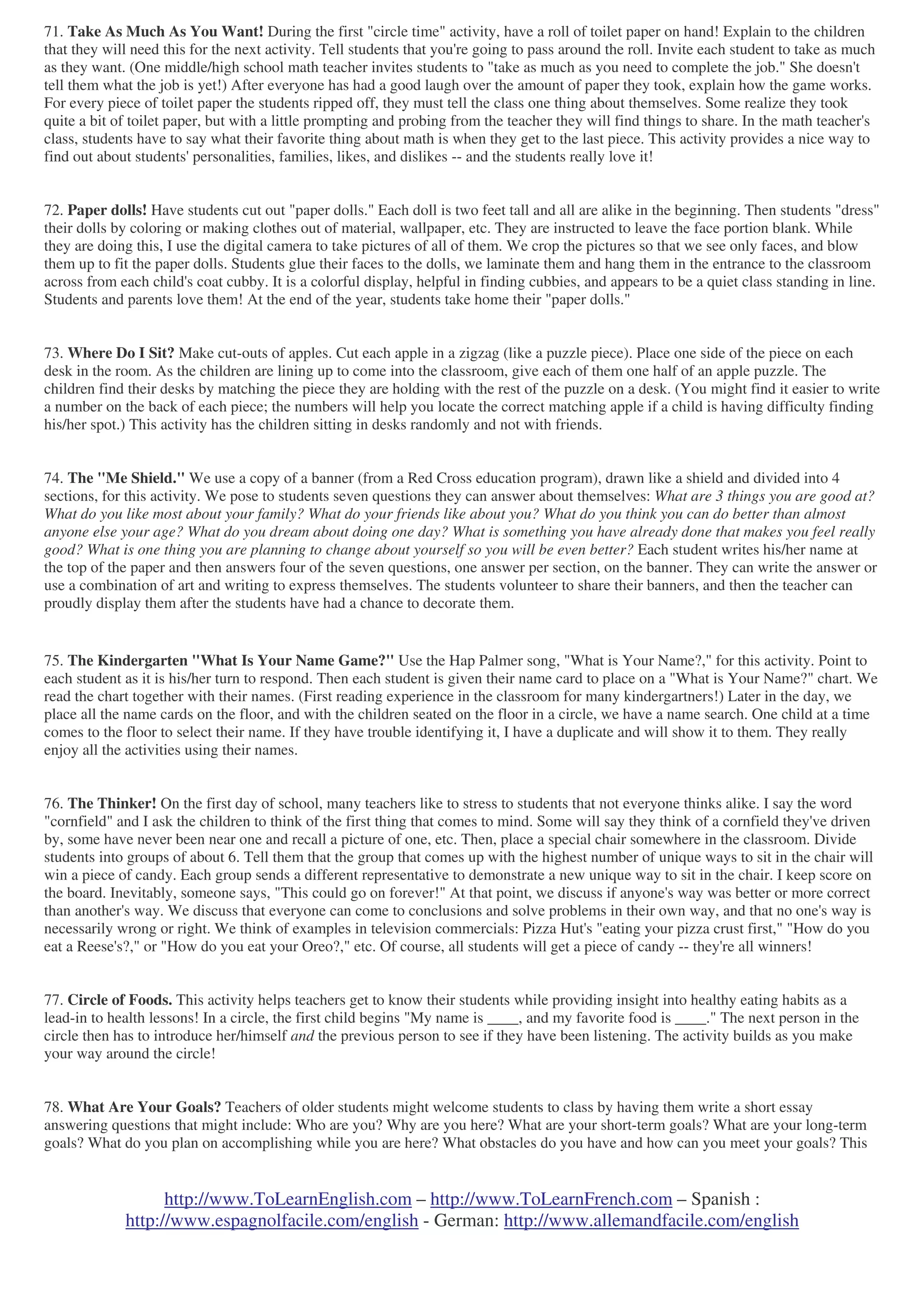 http://www.ToLearnEnglish.com – http://www.ToLearnFrench.com – Spanish :
http://www.espagnolfacile.com/english - German: http://www.allemandfacile.com/english
71. Take As Much As You Want! During the first "circle time" activity, have a roll of toilet paper on hand! Explain to the children
that they will need this for the next activity. Tell students that you're going to pass around the roll. Invite each student to take as much
as they want. (One middle/high school math teacher invites students to "take as much as you need to complete the job." She doesn't
tell them what the job is yet!) After everyone has had a good laugh over the amount of paper they took, explain how the game works.
For every piece of toilet paper the students ripped off, they must tell the class one thing about themselves. Some realize they took
quite a bit of toilet paper, but with a little prompting and probing from the teacher they will find things to share. In the math teacher's
class, students have to say what their favorite thing about math is when they get to the last piece. This activity provides a nice way to
find out about students' personalities, families, likes, and dislikes -- and the students really love it!
72. Paper dolls! Have students cut out "paper dolls." Each doll is two feet tall and all are alike in the beginning. Then students "dress"
their dolls by coloring or making clothes out of material, wallpaper, etc. They are instructed to leave the face portion blank. While
they are doing this, I use the digital camera to take pictures of all of them. We crop the pictures so that we see only faces, and blow
them up to fit the paper dolls. Students glue their faces to the dolls, we laminate them and hang them in the entrance to the classroom
across from each child's coat cubby. It is a colorful display, helpful in finding cubbies, and appears to be a quiet class standing in line.
Students and parents love them! At the end of the year, students take home their "paper dolls."
73. Where Do I Sit? Make cut-outs of apples. Cut each apple in a zigzag (like a puzzle piece). Place one side of the piece on each
desk in the room. As the children are lining up to come into the classroom, give each of them one half of an apple puzzle. The
children find their desks by matching the piece they are holding with the rest of the puzzle on a desk. (You might find it easier to write
a number on the back of each piece; the numbers will help you locate the correct matching apple if a child is having difficulty finding
his/her spot.) This activity has the children sitting in desks randomly and not with friends.
74. The "Me Shield." We use a copy of a banner (from a Red Cross education program), drawn like a shield and divided into 4
sections, for this activity. We pose to students seven questions they can answer about themselves: What are 3 things you are good at?
What do you like most about your family? What do your friends like about you? What do you think you can do better than almost
anyone else your age? What do you dream about doing one day? What is something you have already done that makes you feel really
good? What is one thing you are planning to change about yourself so you will be even better? Each student writes his/her name at
the top of the paper and then answers four of the seven questions, one answer per section, on the banner. They can write the answer or
use a combination of art and writing to express themselves. The students volunteer to share their banners, and then the teacher can
proudly display them after the students have had a chance to decorate them.
75. The Kindergarten "What Is Your Name Game?" Use the Hap Palmer song, "What is Your Name?," for this activity. Point to
each student as it is his/her turn to respond. Then each student is given their name card to place on a "What is Your Name?" chart. We
read the chart together with their names. (First reading experience in the classroom for many kindergartners!) Later in the day, we
place all the name cards on the floor, and with the children seated on the floor in a circle, we have a name search. One child at a time
comes to the floor to select their name. If they have trouble identifying it, I have a duplicate and will show it to them. They really
enjoy all the activities using their names.
76. The Thinker! On the first day of school, many teachers like to stress to students that not everyone thinks alike. I say the word
"cornfield" and I ask the children to think of the first thing that comes to mind. Some will say they think of a cornfield they've driven
by, some have never been near one and recall a picture of one, etc. Then, place a special chair somewhere in the classroom. Divide
students into groups of about 6. Tell them that the group that comes up with the highest number of unique ways to sit in the chair will
win a piece of candy. Each group sends a different representative to demonstrate a new unique way to sit in the chair. I keep score on
the board. Inevitably, someone says, "This could go on forever!" At that point, we discuss if anyone's way was better or more correct
than another's way. We discuss that everyone can come to conclusions and solve problems in their own way, and that no one's way is
necessarily wrong or right. We think of examples in television commercials: Pizza Hut's "eating your pizza crust first," "How do you
eat a Reese's?," or "How do you eat your Oreo?," etc. Of course, all students will get a piece of candy -- they're all winners!
77. Circle of Foods. This activity helps teachers get to know their students while providing insight into healthy eating habits as a
lead-in to health lessons! In a circle, the first child begins "My name is ____, and my favorite food is ____." The next person in the
circle then has to introduce her/himself and the previous person to see if they have been listening. The activity builds as you make
your way around the circle!
78. What Are Your Goals? Teachers of older students might welcome students to class by having them write a short essay
answering questions that might include: Who are you? Why are you here? What are your short-term goals? What are your long-term
goals? What do you plan on accomplishing while you are here? What obstacles do you have and how can you meet your goals? This
 