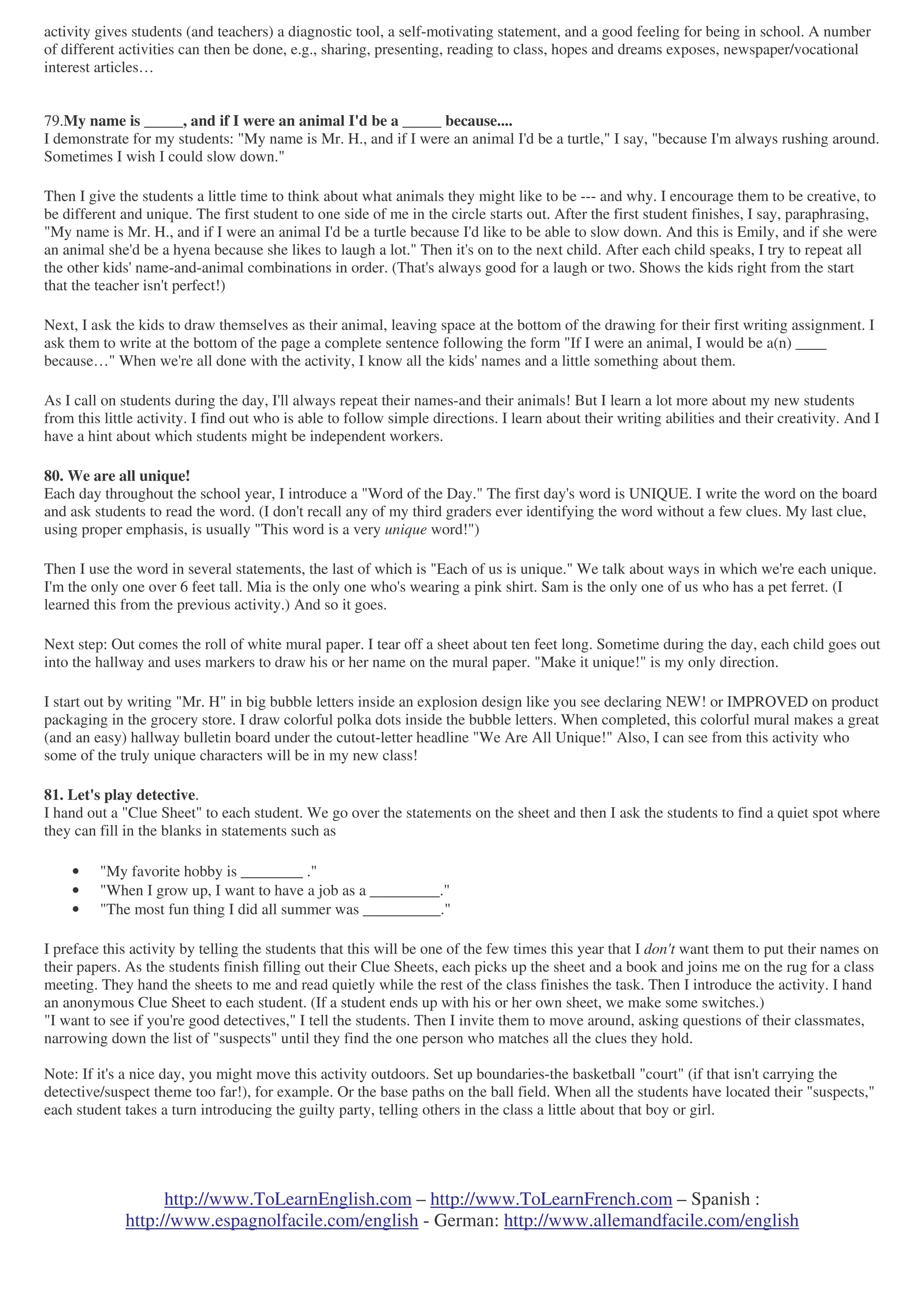 http://www.ToLearnEnglish.com – http://www.ToLearnFrench.com – Spanish :
http://www.espagnolfacile.com/english - German: http://www.allemandfacile.com/english
activity gives students (and teachers) a diagnostic tool, a self-motivating statement, and a good feeling for being in school. A number
of different activities can then be done, e.g., sharing, presenting, reading to class, hopes and dreams exposes, newspaper/vocational
interest articles…
79.My name is _____, and if I were an animal I'd be a _____ because....
I demonstrate for my students: "My name is Mr. H., and if I were an animal I'd be a turtle," I say, "because I'm always rushing around.
Sometimes I wish I could slow down."
Then I give the students a little time to think about what animals they might like to be --- and why. I encourage them to be creative, to
be different and unique. The first student to one side of me in the circle starts out. After the first student finishes, I say, paraphrasing,
"My name is Mr. H., and if I were an animal I'd be a turtle because I'd like to be able to slow down. And this is Emily, and if she were
an animal she'd be a hyena because she likes to laugh a lot." Then it's on to the next child. After each child speaks, I try to repeat all
the other kids' name-and-animal combinations in order. (That's always good for a laugh or two. Shows the kids right from the start
that the teacher isn't perfect!)
Next, I ask the kids to draw themselves as their animal, leaving space at the bottom of the drawing for their first writing assignment. I
ask them to write at the bottom of the page a complete sentence following the form "If I were an animal, I would be a(n) ____
because…" When we're all done with the activity, I know all the kids' names and a little something about them.
As I call on students during the day, I'll always repeat their names-and their animals! But I learn a lot more about my new students
from this little activity. I find out who is able to follow simple directions. I learn about their writing abilities and their creativity. And I
have a hint about which students might be independent workers.
80. We are all unique!
Each day throughout the school year, I introduce a "Word of the Day." The first day's word is UNIQUE. I write the word on the board
and ask students to read the word. (I don't recall any of my third graders ever identifying the word without a few clues. My last clue,
using proper emphasis, is usually "This word is a very unique word!")
Then I use the word in several statements, the last of which is "Each of us is unique." We talk about ways in which we're each unique.
I'm the only one over 6 feet tall. Mia is the only one who's wearing a pink shirt. Sam is the only one of us who has a pet ferret. (I
learned this from the previous activity.) And so it goes.
Next step: Out comes the roll of white mural paper. I tear off a sheet about ten feet long. Sometime during the day, each child goes out
into the hallway and uses markers to draw his or her name on the mural paper. "Make it unique!" is my only direction.
I start out by writing "Mr. H" in big bubble letters inside an explosion design like you see declaring NEW! or IMPROVED on product
packaging in the grocery store. I draw colorful polka dots inside the bubble letters. When completed, this colorful mural makes a great
(and an easy) hallway bulletin board under the cutout-letter headline "We Are All Unique!" Also, I can see from this activity who
some of the truly unique characters will be in my new class!
81. Let's play detective.
I hand out a "Clue Sheet" to each student. We go over the statements on the sheet and then I ask the students to find a quiet spot where
they can fill in the blanks in statements such as
• "My favorite hobby is ________ ."
• "When I grow up, I want to have a job as a _________."
• "The most fun thing I did all summer was __________."
I preface this activity by telling the students that this will be one of the few times this year that I don't want them to put their names on
their papers. As the students finish filling out their Clue Sheets, each picks up the sheet and a book and joins me on the rug for a class
meeting. They hand the sheets to me and read quietly while the rest of the class finishes the task. Then I introduce the activity. I hand
an anonymous Clue Sheet to each student. (If a student ends up with his or her own sheet, we make some switches.)
"I want to see if you're good detectives," I tell the students. Then I invite them to move around, asking questions of their classmates,
narrowing down the list of "suspects" until they find the one person who matches all the clues they hold.
Note: If it's a nice day, you might move this activity outdoors. Set up boundaries-the basketball "court" (if that isn't carrying the
detective/suspect theme too far!), for example. Or the base paths on the ball field. When all the students have located their "suspects,"
each student takes a turn introducing the guilty party, telling others in the class a little about that boy or girl.
 