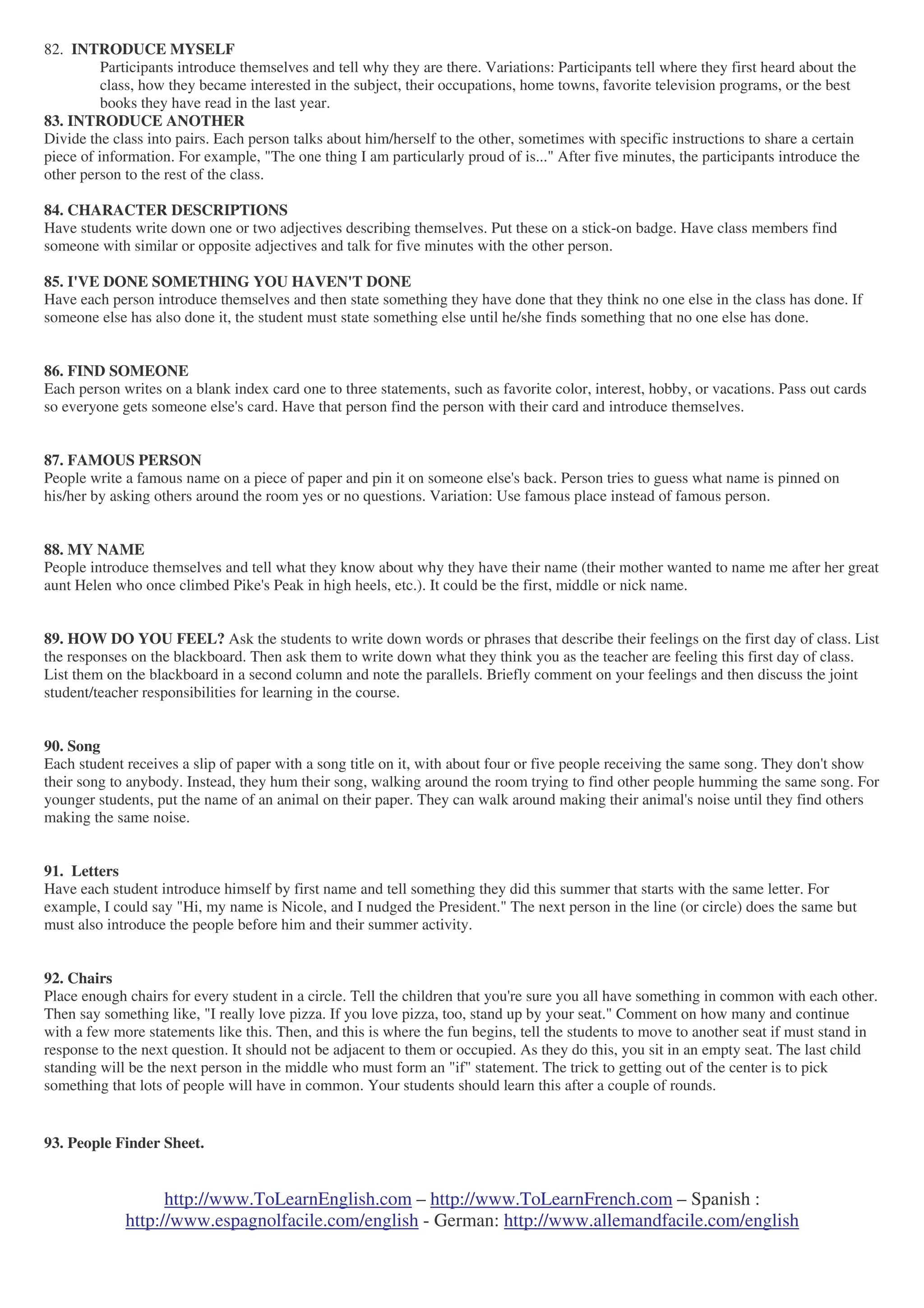 http://www.ToLearnEnglish.com – http://www.ToLearnFrench.com – Spanish :
http://www.espagnolfacile.com/english - German: http://www.allemandfacile.com/english
82. INTRODUCE MYSELF
Participants introduce themselves and tell why they are there. Variations: Participants tell where they first heard about the
class, how they became interested in the subject, their occupations, home towns, favorite television programs, or the best
books they have read in the last year.
83. INTRODUCE ANOTHER
Divide the class into pairs. Each person talks about him/herself to the other, sometimes with specific instructions to share a certain
piece of information. For example, "The one thing I am particularly proud of is..." After five minutes, the participants introduce the
other person to the rest of the class.
84. CHARACTER DESCRIPTIONS
Have students write down one or two adjectives describing themselves. Put these on a stick-on badge. Have class members find
someone with similar or opposite adjectives and talk for five minutes with the other person.
85. I'VE DONE SOMETHING YOU HAVEN'T DONE
Have each person introduce themselves and then state something they have done that they think no one else in the class has done. If
someone else has also done it, the student must state something else until he/she finds something that no one else has done.
86. FIND SOMEONE
Each person writes on a blank index card one to three statements, such as favorite color, interest, hobby, or vacations. Pass out cards
so everyone gets someone else's card. Have that person find the person with their card and introduce themselves.
87. FAMOUS PERSON
People write a famous name on a piece of paper and pin it on someone else's back. Person tries to guess what name is pinned on
his/her by asking others around the room yes or no questions. Variation: Use famous place instead of famous person.
88. MY NAME
People introduce themselves and tell what they know about why they have their name (their mother wanted to name me after her great
aunt Helen who once climbed Pike's Peak in high heels, etc.). It could be the first, middle or nick name.
89. HOW DO YOU FEEL? Ask the students to write down words or phrases that describe their feelings on the first day of class. List
the responses on the blackboard. Then ask them to write down what they think you as the teacher are feeling this first day of class.
List them on the blackboard in a second column and note the parallels. Briefly comment on your feelings and then discuss the joint
student/teacher responsibilities for learning in the course.
90. Song
Each student receives a slip of paper with a song title on it, with about four or five people receiving the same song. They don't show
their song to anybody. Instead, they hum their song, walking around the room trying to find other people humming the same song. For
younger students, put the name of an animal on their paper. They can walk around making their animal's noise until they find others
making the same noise.
91. Letters
Have each student introduce himself by first name and tell something they did this summer that starts with the same letter. For
example, I could say "Hi, my name is Nicole, and I nudged the President." The next person in the line (or circle) does the same but
must also introduce the people before him and their summer activity.
92. Chairs
Place enough chairs for every student in a circle. Tell the children that you're sure you all have something in common with each other.
Then say something like, "I really love pizza. If you love pizza, too, stand up by your seat." Comment on how many and continue
with a few more statements like this. Then, and this is where the fun begins, tell the students to move to another seat if must stand in
response to the next question. It should not be adjacent to them or occupied. As they do this, you sit in an empty seat. The last child
standing will be the next person in the middle who must form an "if" statement. The trick to getting out of the center is to pick
something that lots of people will have in common. Your students should learn this after a couple of rounds.
93. People Finder Sheet.
 