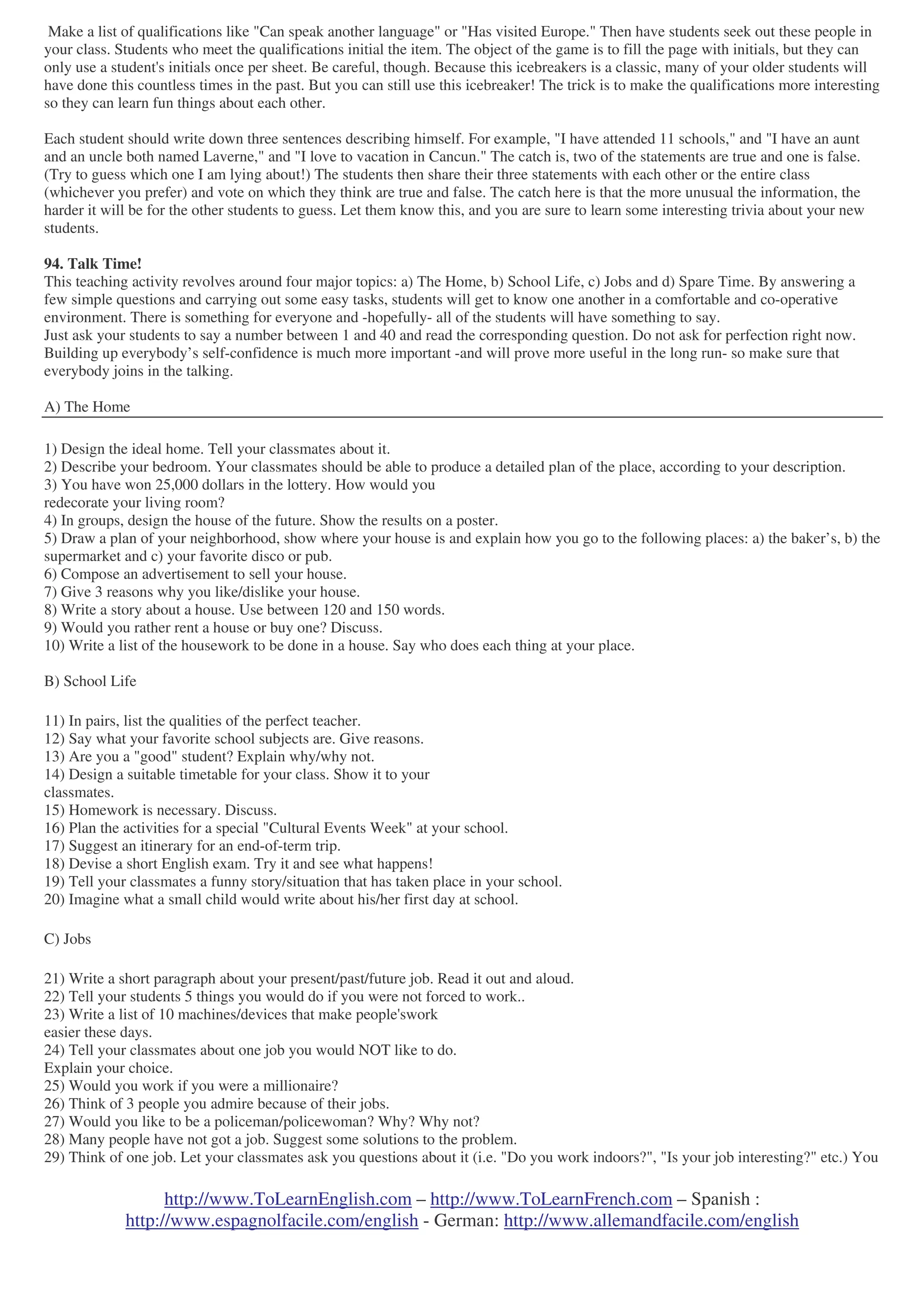 http://www.ToLearnEnglish.com – http://www.ToLearnFrench.com – Spanish :
http://www.espagnolfacile.com/english - German: http://www.allemandfacile.com/english
Make a list of qualifications like "Can speak another language" or "Has visited Europe." Then have students seek out these people in
your class. Students who meet the qualifications initial the item. The object of the game is to fill the page with initials, but they can
only use a student's initials once per sheet. Be careful, though. Because this icebreakers is a classic, many of your older students will
have done this countless times in the past. But you can still use this icebreaker! The trick is to make the qualifications more interesting
so they can learn fun things about each other.
Each student should write down three sentences describing himself. For example, "I have attended 11 schools," and "I have an aunt
and an uncle both named Laverne," and "I love to vacation in Cancun." The catch is, two of the statements are true and one is false.
(Try to guess which one I am lying about!) The students then share their three statements with each other or the entire class
(whichever you prefer) and vote on which they think are true and false. The catch here is that the more unusual the information, the
harder it will be for the other students to guess. Let them know this, and you are sure to learn some interesting trivia about your new
students.
94. Talk Time!
This teaching activity revolves around four major topics: a) The Home, b) School Life, c) Jobs and d) Spare Time. By answering a
few simple questions and carrying out some easy tasks, students will get to know one another in a comfortable and co-operative
environment. There is something for everyone and -hopefully- all of the students will have something to say.
Just ask your students to say a number between 1 and 40 and read the corresponding question. Do not ask for perfection right now.
Building up everybody’s self-confidence is much more important -and will prove more useful in the long run- so make sure that
everybody joins in the talking.
A) The Home
1) Design the ideal home. Tell your classmates about it.
2) Describe your bedroom. Your classmates should be able to produce a detailed plan of the place, according to your description.
3) You have won 25,000 dollars in the lottery. How would you
redecorate your living room?
4) In groups, design the house of the future. Show the results on a poster.
5) Draw a plan of your neighborhood, show where your house is and explain how you go to the following places: a) the baker’s, b) the
supermarket and c) your favorite disco or pub.
6) Compose an advertisement to sell your house.
7) Give 3 reasons why you like/dislike your house.
8) Write a story about a house. Use between 120 and 150 words.
9) Would you rather rent a house or buy one? Discuss.
10) Write a list of the housework to be done in a house. Say who does each thing at your place.
B) School Life
11) In pairs, list the qualities of the perfect teacher.
12) Say what your favorite school subjects are. Give reasons.
13) Are you a "good" student? Explain why/why not.
14) Design a suitable timetable for your class. Show it to your
classmates.
15) Homework is necessary. Discuss.
16) Plan the activities for a special "Cultural Events Week" at your school.
17) Suggest an itinerary for an end-of-term trip.
18) Devise a short English exam. Try it and see what happens!
19) Tell your classmates a funny story/situation that has taken place in your school.
20) Imagine what a small child would write about his/her first day at school.
C) Jobs
21) Write a short paragraph about your present/past/future job. Read it out and aloud.
22) Tell your students 5 things you would do if you were not forced to work..
23) Write a list of 10 machines/devices that make people'swork
easier these days.
24) Tell your classmates about one job you would NOT like to do.
Explain your choice.
25) Would you work if you were a millionaire?
26) Think of 3 people you admire because of their jobs.
27) Would you like to be a policeman/policewoman? Why? Why not?
28) Many people have not got a job. Suggest some solutions to the problem.
29) Think of one job. Let your classmates ask you questions about it (i.e. "Do you work indoors?", "Is your job interesting?" etc.) You
 