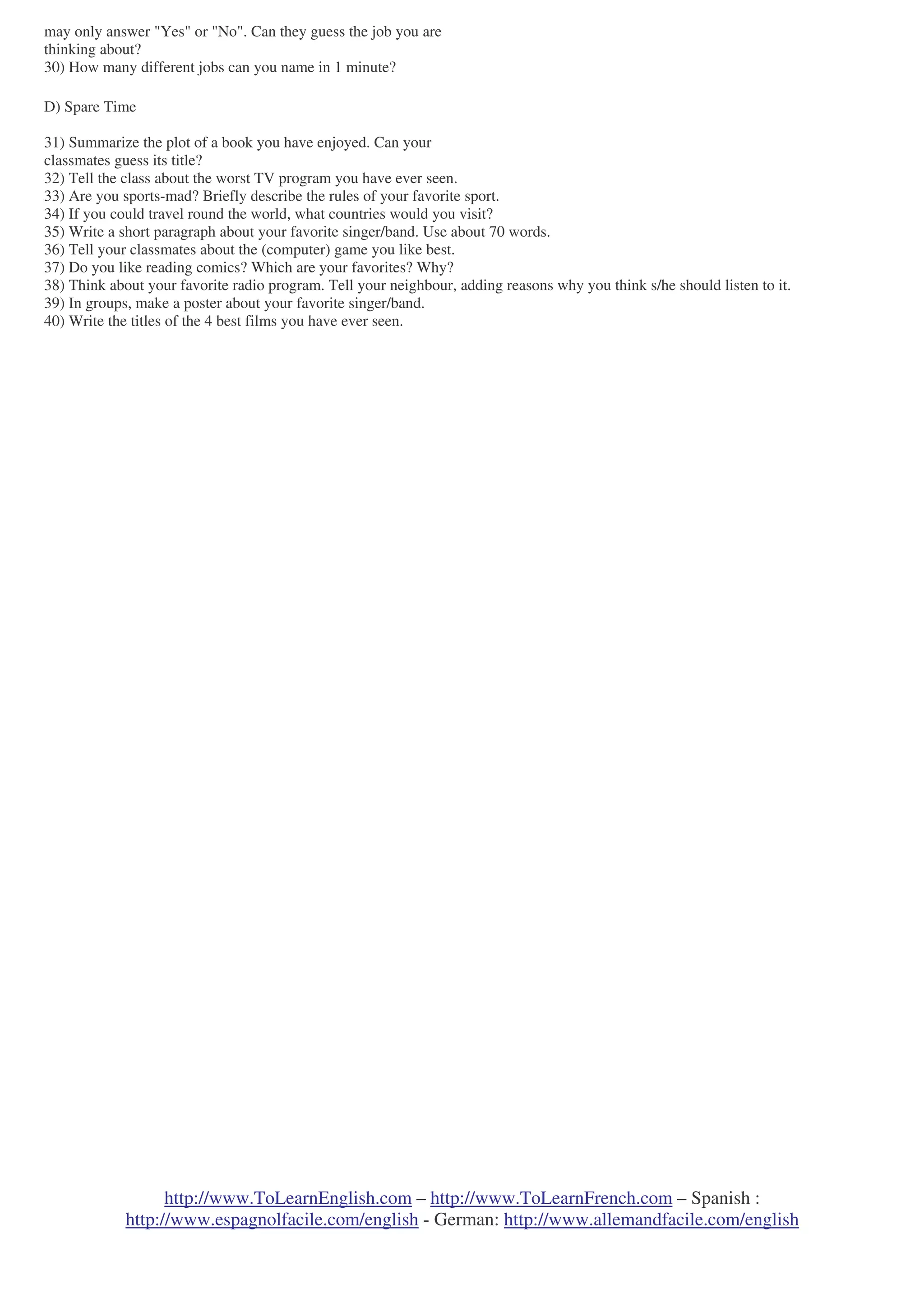 http://www.ToLearnEnglish.com – http://www.ToLearnFrench.com – Spanish :
http://www.espagnolfacile.com/english - German: http://www.allemandfacile.com/english
may only answer "Yes" or "No". Can they guess the job you are
thinking about?
30) How many different jobs can you name in 1 minute?
D) Spare Time
31) Summarize the plot of a book you have enjoyed. Can your
classmates guess its title?
32) Tell the class about the worst TV program you have ever seen.
33) Are you sports-mad? Briefly describe the rules of your favorite sport.
34) If you could travel round the world, what countries would you visit?
35) Write a short paragraph about your favorite singer/band. Use about 70 words.
36) Tell your classmates about the (computer) game you like best.
37) Do you like reading comics? Which are your favorites? Why?
38) Think about your favorite radio program. Tell your neighbour, adding reasons why you think s/he should listen to it.
39) In groups, make a poster about your favorite singer/band.
40) Write the titles of the 4 best films you have ever seen.
 