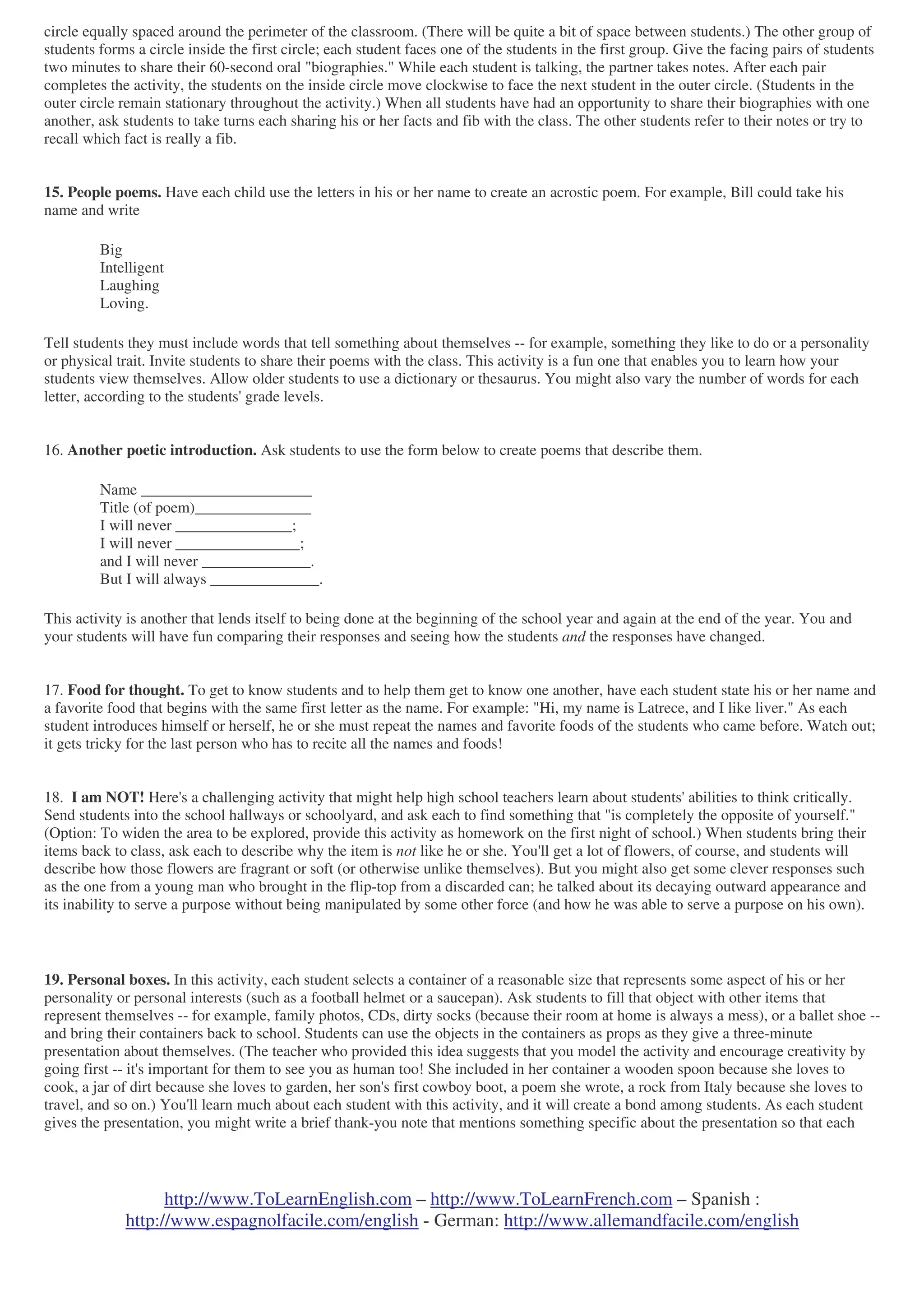 http://www.ToLearnEnglish.com – http://www.ToLearnFrench.com – Spanish :
http://www.espagnolfacile.com/english - German: http://www.allemandfacile.com/english
circle equally spaced around the perimeter of the classroom. (There will be quite a bit of space between students.) The other group of
students forms a circle inside the first circle; each student faces one of the students in the first group. Give the facing pairs of students
two minutes to share their 60-second oral "biographies." While each student is talking, the partner takes notes. After each pair
completes the activity, the students on the inside circle move clockwise to face the next student in the outer circle. (Students in the
outer circle remain stationary throughout the activity.) When all students have had an opportunity to share their biographies with one
another, ask students to take turns each sharing his or her facts and fib with the class. The other students refer to their notes or try to
recall which fact is really a fib.
15. People poems. Have each child use the letters in his or her name to create an acrostic poem. For example, Bill could take his
name and write
Big
Intelligent
Laughing
Loving.
Tell students they must include words that tell something about themselves -- for example, something they like to do or a personality
or physical trait. Invite students to share their poems with the class. This activity is a fun one that enables you to learn how your
students view themselves. Allow older students to use a dictionary or thesaurus. You might also vary the number of words for each
letter, according to the students' grade levels.
16. Another poetic introduction. Ask students to use the form below to create poems that describe them.
Name ______________________
Title (of poem)_______________
I will never _______________;
I will never ________________;
and I will never ______________.
But I will always ______________.
This activity is another that lends itself to being done at the beginning of the school year and again at the end of the year. You and
your students will have fun comparing their responses and seeing how the students and the responses have changed.
17. Food for thought. To get to know students and to help them get to know one another, have each student state his or her name and
a favorite food that begins with the same first letter as the name. For example: "Hi, my name is Latrece, and I like liver." As each
student introduces himself or herself, he or she must repeat the names and favorite foods of the students who came before. Watch out;
it gets tricky for the last person who has to recite all the names and foods!
18. I am NOT! Here's a challenging activity that might help high school teachers learn about students' abilities to think critically.
Send students into the school hallways or schoolyard, and ask each to find something that "is completely the opposite of yourself."
(Option: To widen the area to be explored, provide this activity as homework on the first night of school.) When students bring their
items back to class, ask each to describe why the item is not like he or she. You'll get a lot of flowers, of course, and students will
describe how those flowers are fragrant or soft (or otherwise unlike themselves). But you might also get some clever responses such
as the one from a young man who brought in the flip-top from a discarded can; he talked about its decaying outward appearance and
its inability to serve a purpose without being manipulated by some other force (and how he was able to serve a purpose on his own).
19. Personal boxes. In this activity, each student selects a container of a reasonable size that represents some aspect of his or her
personality or personal interests (such as a football helmet or a saucepan). Ask students to fill that object with other items that
represent themselves -- for example, family photos, CDs, dirty socks (because their room at home is always a mess), or a ballet shoe --
and bring their containers back to school. Students can use the objects in the containers as props as they give a three-minute
presentation about themselves. (The teacher who provided this idea suggests that you model the activity and encourage creativity by
going first -- it's important for them to see you as human too! She included in her container a wooden spoon because she loves to
cook, a jar of dirt because she loves to garden, her son's first cowboy boot, a poem she wrote, a rock from Italy because she loves to
travel, and so on.) You'll learn much about each student with this activity, and it will create a bond among students. As each student
gives the presentation, you might write a brief thank-you note that mentions something specific about the presentation so that each
 