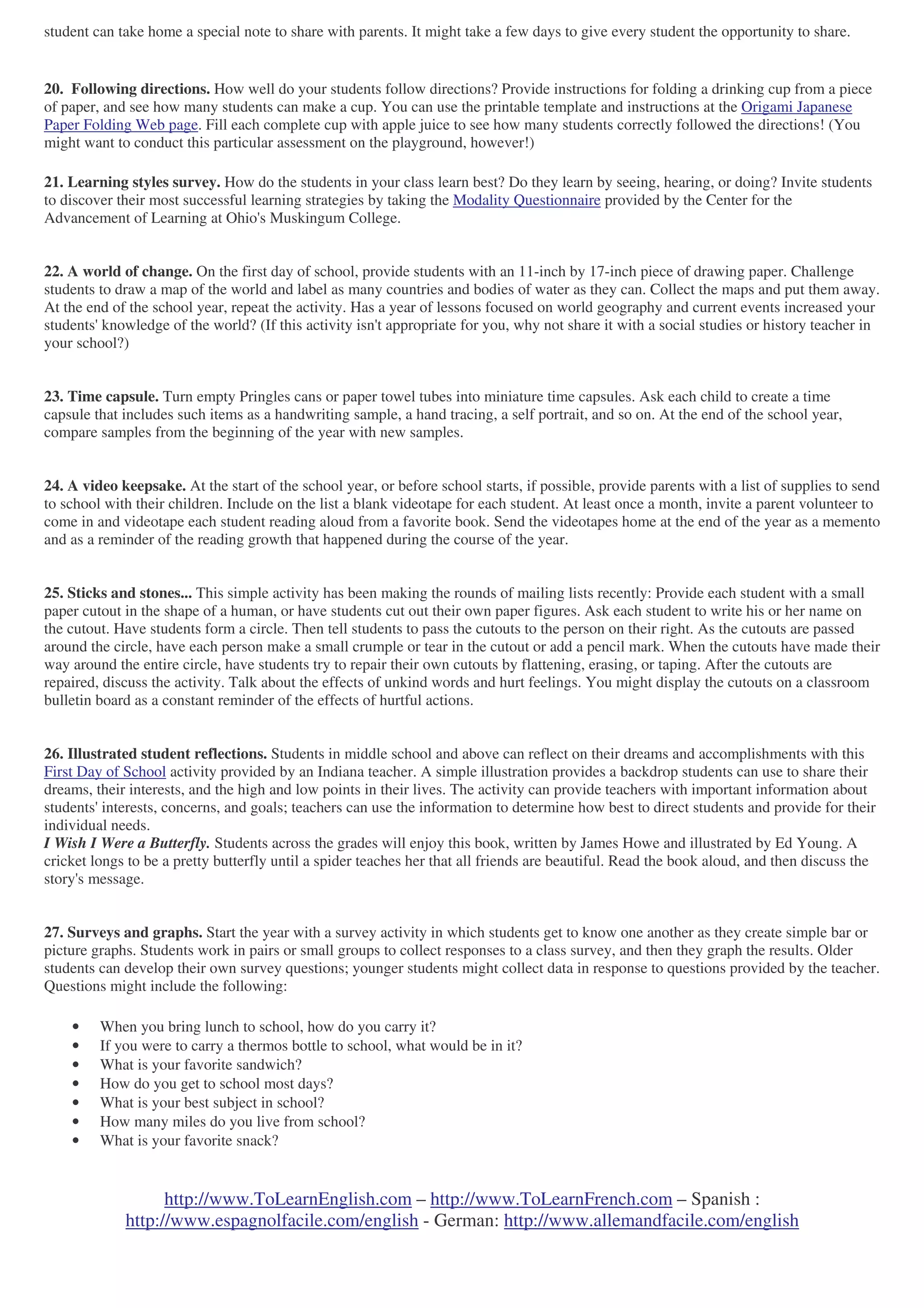 http://www.ToLearnEnglish.com – http://www.ToLearnFrench.com – Spanish :
http://www.espagnolfacile.com/english - German: http://www.allemandfacile.com/english
student can take home a special note to share with parents. It might take a few days to give every student the opportunity to share.
20. Following directions. How well do your students follow directions? Provide instructions for folding a drinking cup from a piece
of paper, and see how many students can make a cup. You can use the printable template and instructions at the Origami Japanese
Paper Folding Web page. Fill each complete cup with apple juice to see how many students correctly followed the directions! (You
might want to conduct this particular assessment on the playground, however!)
21. Learning styles survey. How do the students in your class learn best? Do they learn by seeing, hearing, or doing? Invite students
to discover their most successful learning strategies by taking the Modality Questionnaire provided by the Center for the
Advancement of Learning at Ohio's Muskingum College.
22. A world of change. On the first day of school, provide students with an 11-inch by 17-inch piece of drawing paper. Challenge
students to draw a map of the world and label as many countries and bodies of water as they can. Collect the maps and put them away.
At the end of the school year, repeat the activity. Has a year of lessons focused on world geography and current events increased your
students' knowledge of the world? (If this activity isn't appropriate for you, why not share it with a social studies or history teacher in
your school?)
23. Time capsule. Turn empty Pringles cans or paper towel tubes into miniature time capsules. Ask each child to create a time
capsule that includes such items as a handwriting sample, a hand tracing, a self portrait, and so on. At the end of the school year,
compare samples from the beginning of the year with new samples.
24. A video keepsake. At the start of the school year, or before school starts, if possible, provide parents with a list of supplies to send
to school with their children. Include on the list a blank videotape for each student. At least once a month, invite a parent volunteer to
come in and videotape each student reading aloud from a favorite book. Send the videotapes home at the end of the year as a memento
and as a reminder of the reading growth that happened during the course of the year.
25. Sticks and stones... This simple activity has been making the rounds of mailing lists recently: Provide each student with a small
paper cutout in the shape of a human, or have students cut out their own paper figures. Ask each student to write his or her name on
the cutout. Have students form a circle. Then tell students to pass the cutouts to the person on their right. As the cutouts are passed
around the circle, have each person make a small crumple or tear in the cutout or add a pencil mark. When the cutouts have made their
way around the entire circle, have students try to repair their own cutouts by flattening, erasing, or taping. After the cutouts are
repaired, discuss the activity. Talk about the effects of unkind words and hurt feelings. You might display the cutouts on a classroom
bulletin board as a constant reminder of the effects of hurtful actions.
26. Illustrated student reflections. Students in middle school and above can reflect on their dreams and accomplishments with this
First Day of School activity provided by an Indiana teacher. A simple illustration provides a backdrop students can use to share their
dreams, their interests, and the high and low points in their lives. The activity can provide teachers with important information about
students' interests, concerns, and goals; teachers can use the information to determine how best to direct students and provide for their
individual needs.
I Wish I Were a Butterfly. Students across the grades will enjoy this book, written by James Howe and illustrated by Ed Young. A
cricket longs to be a pretty butterfly until a spider teaches her that all friends are beautiful. Read the book aloud, and then discuss the
story's message.
27. Surveys and graphs. Start the year with a survey activity in which students get to know one another as they create simple bar or
picture graphs. Students work in pairs or small groups to collect responses to a class survey, and then they graph the results. Older
students can develop their own survey questions; younger students might collect data in response to questions provided by the teacher.
Questions might include the following:
• When you bring lunch to school, how do you carry it?
• If you were to carry a thermos bottle to school, what would be in it?
• What is your favorite sandwich?
• How do you get to school most days?
• What is your best subject in school?
• How many miles do you live from school?
• What is your favorite snack?
 