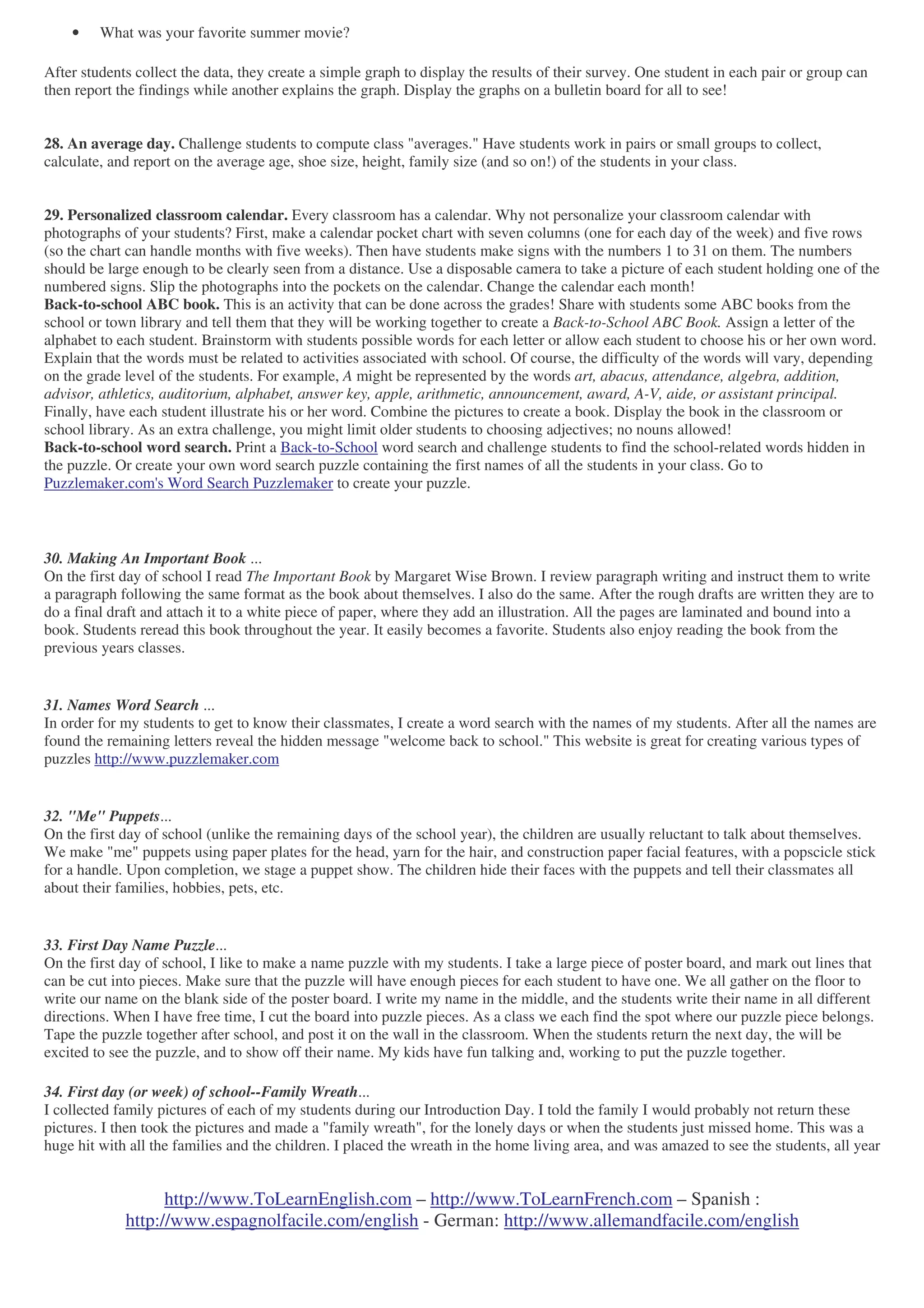 http://www.ToLearnEnglish.com – http://www.ToLearnFrench.com – Spanish :
http://www.espagnolfacile.com/english - German: http://www.allemandfacile.com/english
• What was your favorite summer movie?
After students collect the data, they create a simple graph to display the results of their survey. One student in each pair or group can
then report the findings while another explains the graph. Display the graphs on a bulletin board for all to see!
28. An average day. Challenge students to compute class "averages." Have students work in pairs or small groups to collect,
calculate, and report on the average age, shoe size, height, family size (and so on!) of the students in your class.
29. Personalized classroom calendar. Every classroom has a calendar. Why not personalize your classroom calendar with
photographs of your students? First, make a calendar pocket chart with seven columns (one for each day of the week) and five rows
(so the chart can handle months with five weeks). Then have students make signs with the numbers 1 to 31 on them. The numbers
should be large enough to be clearly seen from a distance. Use a disposable camera to take a picture of each student holding one of the
numbered signs. Slip the photographs into the pockets on the calendar. Change the calendar each month!
Back-to-school ABC book. This is an activity that can be done across the grades! Share with students some ABC books from the
school or town library and tell them that they will be working together to create a Back-to-School ABC Book. Assign a letter of the
alphabet to each student. Brainstorm with students possible words for each letter or allow each student to choose his or her own word.
Explain that the words must be related to activities associated with school. Of course, the difficulty of the words will vary, depending
on the grade level of the students. For example, A might be represented by the words art, abacus, attendance, algebra, addition,
advisor, athletics, auditorium, alphabet, answer key, apple, arithmetic, announcement, award, A-V, aide, or assistant principal.
Finally, have each student illustrate his or her word. Combine the pictures to create a book. Display the book in the classroom or
school library. As an extra challenge, you might limit older students to choosing adjectives; no nouns allowed!
Back-to-school word search. Print a Back-to-School word search and challenge students to find the school-related words hidden in
the puzzle. Or create your own word search puzzle containing the first names of all the students in your class. Go to
Puzzlemaker.com's Word Search Puzzlemaker to create your puzzle.
30. Making An Important Book ...
On the first day of school I read The Important Book by Margaret Wise Brown. I review paragraph writing and instruct them to write
a paragraph following the same format as the book about themselves. I also do the same. After the rough drafts are written they are to
do a final draft and attach it to a white piece of paper, where they add an illustration. All the pages are laminated and bound into a
book. Students reread this book throughout the year. It easily becomes a favorite. Students also enjoy reading the book from the
previous years classes.
31. Names Word Search ...
In order for my students to get to know their classmates, I create a word search with the names of my students. After all the names are
found the remaining letters reveal the hidden message "welcome back to school." This website is great for creating various types of
puzzles http://www.puzzlemaker.com
32. "Me" Puppets...
On the first day of school (unlike the remaining days of the school year), the children are usually reluctant to talk about themselves.
We make "me" puppets using paper plates for the head, yarn for the hair, and construction paper facial features, with a popscicle stick
for a handle. Upon completion, we stage a puppet show. The children hide their faces with the puppets and tell their classmates all
about their families, hobbies, pets, etc.
33. First Day Name Puzzle...
On the first day of school, I like to make a name puzzle with my students. I take a large piece of poster board, and mark out lines that
can be cut into pieces. Make sure that the puzzle will have enough pieces for each student to have one. We all gather on the floor to
write our name on the blank side of the poster board. I write my name in the middle, and the students write their name in all different
directions. When I have free time, I cut the board into puzzle pieces. As a class we each find the spot where our puzzle piece belongs.
Tape the puzzle together after school, and post it on the wall in the classroom. When the students return the next day, the will be
excited to see the puzzle, and to show off their name. My kids have fun talking and, working to put the puzzle together.
34. First day (or week) of school--Family Wreath...
I collected family pictures of each of my students during our Introduction Day. I told the family I would probably not return these
pictures. I then took the pictures and made a "family wreath", for the lonely days or when the students just missed home. This was a
huge hit with all the families and the children. I placed the wreath in the home living area, and was amazed to see the students, all year
 