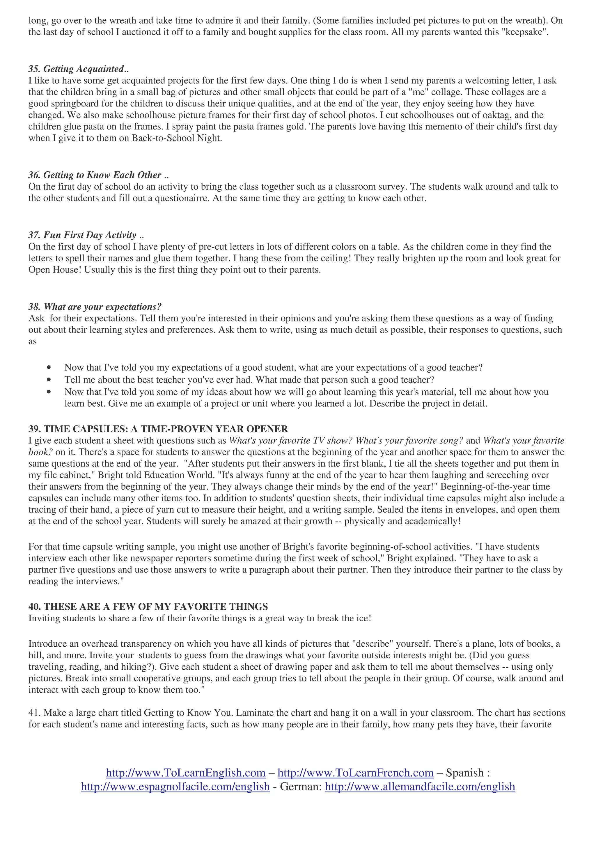 http://www.ToLearnEnglish.com – http://www.ToLearnFrench.com – Spanish :
http://www.espagnolfacile.com/english - German: http://www.allemandfacile.com/english
long, go over to the wreath and take time to admire it and their family. (Some families included pet pictures to put on the wreath). On
the last day of school I auctioned it off to a family and bought supplies for the class room. All my parents wanted this "keepsake".
35. Getting Acquainted..
I like to have some get acquainted projects for the first few days. One thing I do is when I send my parents a welcoming letter, I ask
that the children bring in a small bag of pictures and other small objects that could be part of a "me" collage. These collages are a
good springboard for the children to discuss their unique qualities, and at the end of the year, they enjoy seeing how they have
changed. We also make schoolhouse picture frames for their first day of school photos. I cut schoolhouses out of oaktag, and the
children glue pasta on the frames. I spray paint the pasta frames gold. The parents love having this memento of their child's first day
when I give it to them on Back-to-School Night.
36. Getting to Know Each Other ..
On the firat day of school do an activity to bring the class together such as a classroom survey. The students walk around and talk to
the other students and fill out a questionairre. At the same time they are getting to know each other.
37. Fun First Day Activity ..
On the first day of school I have plenty of pre-cut letters in lots of different colors on a table. As the children come in they find the
letters to spell their names and glue them together. I hang these from the ceiling! They really brighten up the room and look great for
Open House! Usually this is the first thing they point out to their parents.
38. What are your expectations?
Ask for their expectations. Tell them you're interested in their opinions and you're asking them these questions as a way of finding
out about their learning styles and preferences. Ask them to write, using as much detail as possible, their responses to questions, such
as
• Now that I've told you my expectations of a good student, what are your expectations of a good teacher?
• Tell me about the best teacher you've ever had. What made that person such a good teacher?
• Now that I've told you some of my ideas about how we will go about learning this year's material, tell me about how you
learn best. Give me an example of a project or unit where you learned a lot. Describe the project in detail.
39. TIME CAPSULES: A TIME-PROVEN YEAR OPENER
I give each student a sheet with questions such as What's your favorite TV show? What's your favorite song? and What's your favorite
book? on it. There's a space for students to answer the questions at the beginning of the year and another space for them to answer the
same questions at the end of the year. "After students put their answers in the first blank, I tie all the sheets together and put them in
my file cabinet," Bright told Education World. "It's always funny at the end of the year to hear them laughing and screeching over
their answers from the beginning of the year. They always change their minds by the end of the year!" Beginning-of-the-year time
capsules can include many other items too. In addition to students' question sheets, their individual time capsules might also include a
tracing of their hand, a piece of yarn cut to measure their height, and a writing sample. Sealed the items in envelopes, and open them
at the end of the school year. Students will surely be amazed at their growth -- physically and academically!
For that time capsule writing sample, you might use another of Bright's favorite beginning-of-school activities. "I have students
interview each other like newspaper reporters sometime during the first week of school," Bright explained. "They have to ask a
partner five questions and use those answers to write a paragraph about their partner. Then they introduce their partner to the class by
reading the interviews."
40. THESE ARE A FEW OF MY FAVORITE THINGS
Inviting students to share a few of their favorite things is a great way to break the ice!
Introduce an overhead transparency on which you have all kinds of pictures that "describe" yourself. There's a plane, lots of books, a
hill, and more. Invite your students to guess from the drawings what your favorite outside interests might be. (Did you guess
traveling, reading, and hiking?). Give each student a sheet of drawing paper and ask them to tell me about themselves -- using only
pictures. Break into small cooperative groups, and each group tries to tell about the people in their group. Of course, walk around and
interact with each group to know them too."
41. Make a large chart titled Getting to Know You. Laminate the chart and hang it on a wall in your classroom. The chart has sections
for each student's name and interesting facts, such as how many people are in their family, how many pets they have, their favorite
 