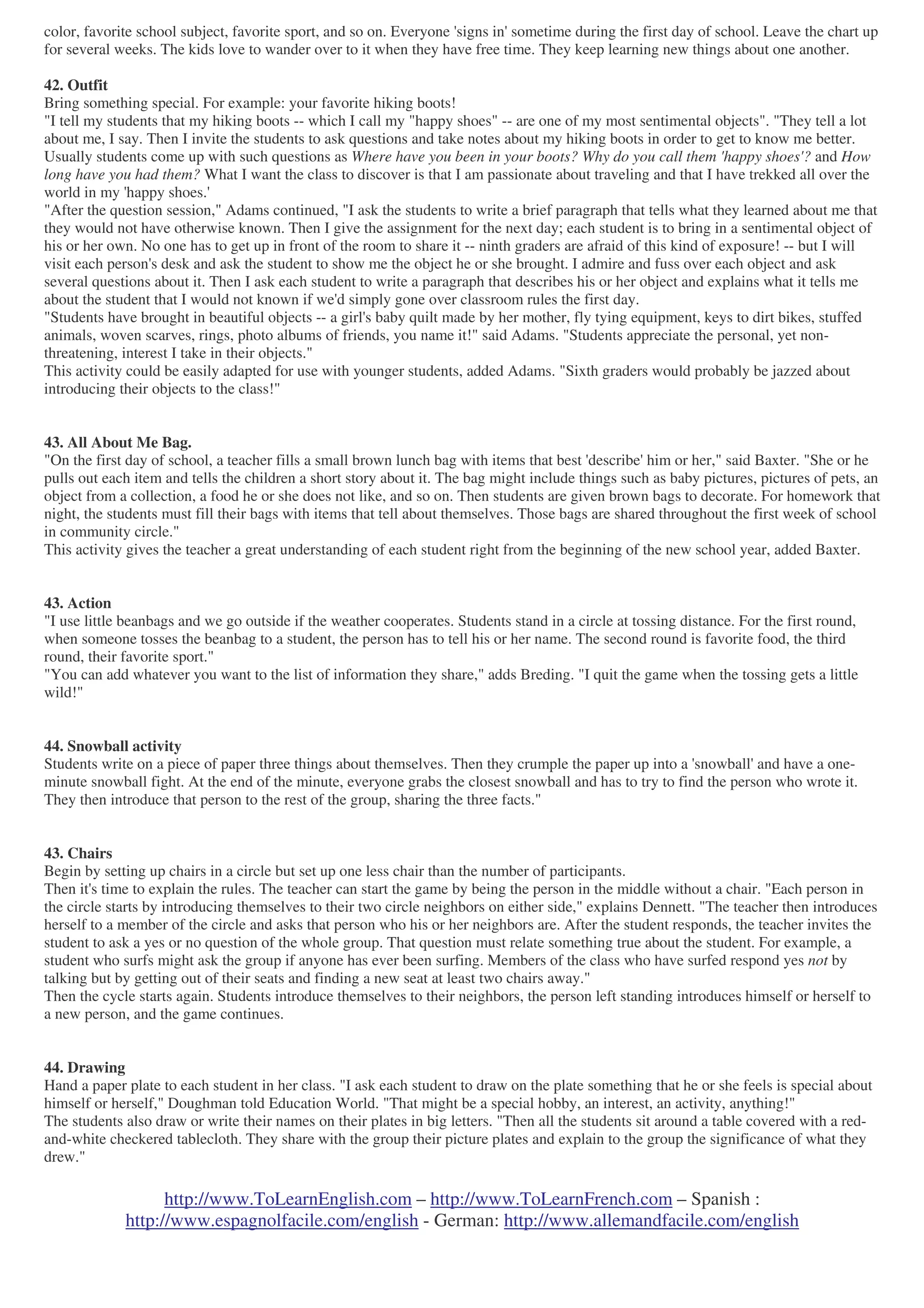 http://www.ToLearnEnglish.com – http://www.ToLearnFrench.com – Spanish :
http://www.espagnolfacile.com/english - German: http://www.allemandfacile.com/english
color, favorite school subject, favorite sport, and so on. Everyone 'signs in' sometime during the first day of school. Leave the chart up
for several weeks. The kids love to wander over to it when they have free time. They keep learning new things about one another.
42. Outfit
Bring something special. For example: your favorite hiking boots!
"I tell my students that my hiking boots -- which I call my "happy shoes" -- are one of my most sentimental objects". "They tell a lot
about me, I say. Then I invite the students to ask questions and take notes about my hiking boots in order to get to know me better.
Usually students come up with such questions as Where have you been in your boots? Why do you call them 'happy shoes'? and How
long have you had them? What I want the class to discover is that I am passionate about traveling and that I have trekked all over the
world in my 'happy shoes.'
"After the question session," Adams continued, "I ask the students to write a brief paragraph that tells what they learned about me that
they would not have otherwise known. Then I give the assignment for the next day; each student is to bring in a sentimental object of
his or her own. No one has to get up in front of the room to share it -- ninth graders are afraid of this kind of exposure! -- but I will
visit each person's desk and ask the student to show me the object he or she brought. I admire and fuss over each object and ask
several questions about it. Then I ask each student to write a paragraph that describes his or her object and explains what it tells me
about the student that I would not known if we'd simply gone over classroom rules the first day.
"Students have brought in beautiful objects -- a girl's baby quilt made by her mother, fly tying equipment, keys to dirt bikes, stuffed
animals, woven scarves, rings, photo albums of friends, you name it!" said Adams. "Students appreciate the personal, yet non-
threatening, interest I take in their objects."
This activity could be easily adapted for use with younger students, added Adams. "Sixth graders would probably be jazzed about
introducing their objects to the class!"
43. All About Me Bag.
"On the first day of school, a teacher fills a small brown lunch bag with items that best 'describe' him or her," said Baxter. "She or he
pulls out each item and tells the children a short story about it. The bag might include things such as baby pictures, pictures of pets, an
object from a collection, a food he or she does not like, and so on. Then students are given brown bags to decorate. For homework that
night, the students must fill their bags with items that tell about themselves. Those bags are shared throughout the first week of school
in community circle."
This activity gives the teacher a great understanding of each student right from the beginning of the new school year, added Baxter.
43. Action
"I use little beanbags and we go outside if the weather cooperates. Students stand in a circle at tossing distance. For the first round,
when someone tosses the beanbag to a student, the person has to tell his or her name. The second round is favorite food, the third
round, their favorite sport."
"You can add whatever you want to the list of information they share," adds Breding. "I quit the game when the tossing gets a little
wild!"
44. Snowball activity
Students write on a piece of paper three things about themselves. Then they crumple the paper up into a 'snowball' and have a one-
minute snowball fight. At the end of the minute, everyone grabs the closest snowball and has to try to find the person who wrote it.
They then introduce that person to the rest of the group, sharing the three facts."
43. Chairs
Begin by setting up chairs in a circle but set up one less chair than the number of participants.
Then it's time to explain the rules. The teacher can start the game by being the person in the middle without a chair. "Each person in
the circle starts by introducing themselves to their two circle neighbors on either side," explains Dennett. "The teacher then introduces
herself to a member of the circle and asks that person who his or her neighbors are. After the student responds, the teacher invites the
student to ask a yes or no question of the whole group. That question must relate something true about the student. For example, a
student who surfs might ask the group if anyone has ever been surfing. Members of the class who have surfed respond yes not by
talking but by getting out of their seats and finding a new seat at least two chairs away."
Then the cycle starts again. Students introduce themselves to their neighbors, the person left standing introduces himself or herself to
a new person, and the game continues.
44. Drawing
Hand a paper plate to each student in her class. "I ask each student to draw on the plate something that he or she feels is special about
himself or herself," Doughman told Education World. "That might be a special hobby, an interest, an activity, anything!"
The students also draw or write their names on their plates in big letters. "Then all the students sit around a table covered with a red-
and-white checkered tablecloth. They share with the group their picture plates and explain to the group the significance of what they
drew."
 