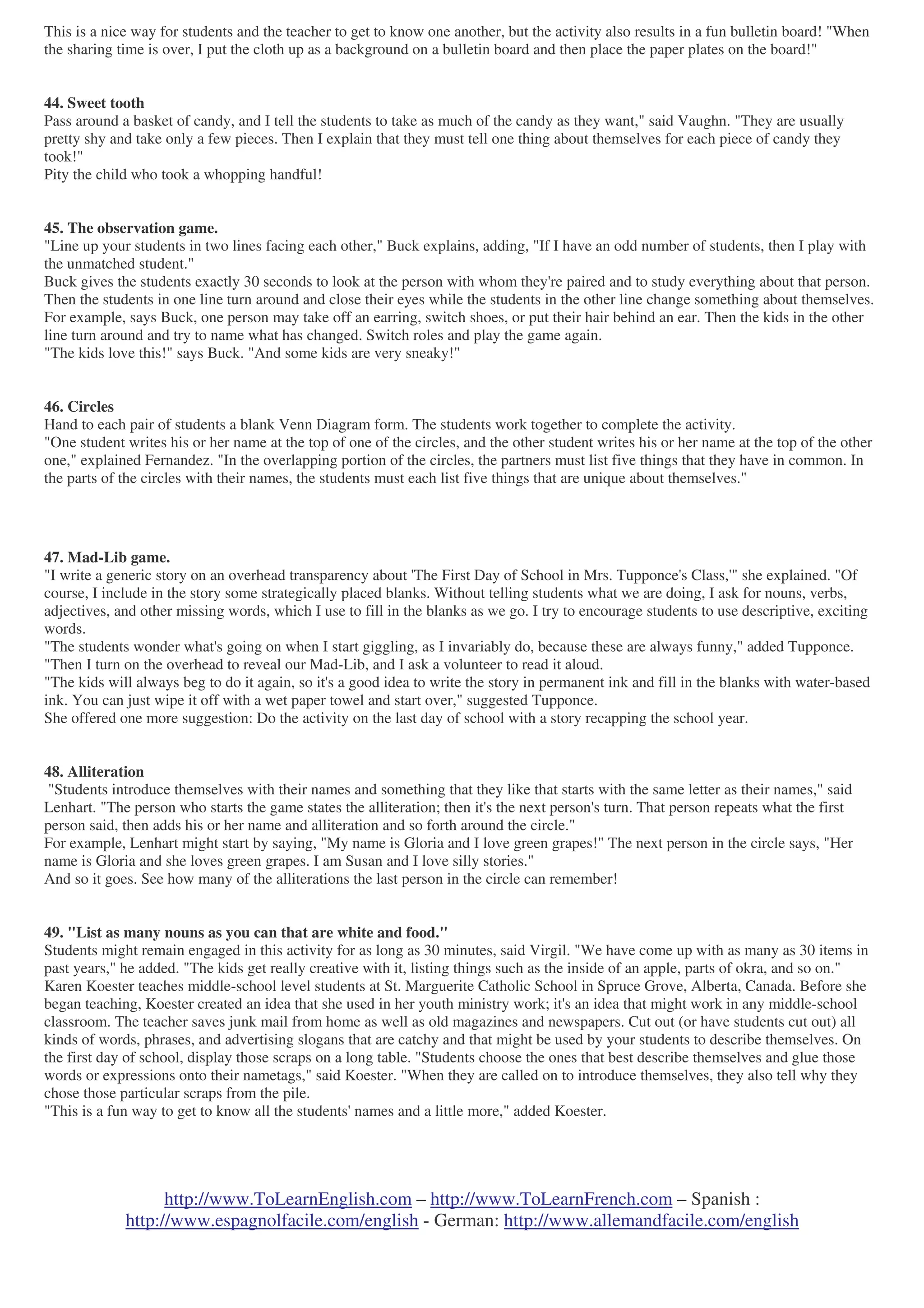 http://www.ToLearnEnglish.com – http://www.ToLearnFrench.com – Spanish :
http://www.espagnolfacile.com/english - German: http://www.allemandfacile.com/english
This is a nice way for students and the teacher to get to know one another, but the activity also results in a fun bulletin board! "When
the sharing time is over, I put the cloth up as a background on a bulletin board and then place the paper plates on the board!"
44. Sweet tooth
Pass around a basket of candy, and I tell the students to take as much of the candy as they want," said Vaughn. "They are usually
pretty shy and take only a few pieces. Then I explain that they must tell one thing about themselves for each piece of candy they
took!"
Pity the child who took a whopping handful!
45. The observation game.
"Line up your students in two lines facing each other," Buck explains, adding, "If I have an odd number of students, then I play with
the unmatched student."
Buck gives the students exactly 30 seconds to look at the person with whom they're paired and to study everything about that person.
Then the students in one line turn around and close their eyes while the students in the other line change something about themselves.
For example, says Buck, one person may take off an earring, switch shoes, or put their hair behind an ear. Then the kids in the other
line turn around and try to name what has changed. Switch roles and play the game again.
"The kids love this!" says Buck. "And some kids are very sneaky!"
46. Circles
Hand to each pair of students a blank Venn Diagram form. The students work together to complete the activity.
"One student writes his or her name at the top of one of the circles, and the other student writes his or her name at the top of the other
one," explained Fernandez. "In the overlapping portion of the circles, the partners must list five things that they have in common. In
the parts of the circles with their names, the students must each list five things that are unique about themselves."
47. Mad-Lib game.
"I write a generic story on an overhead transparency about 'The First Day of School in Mrs. Tupponce's Class,'" she explained. "Of
course, I include in the story some strategically placed blanks. Without telling students what we are doing, I ask for nouns, verbs,
adjectives, and other missing words, which I use to fill in the blanks as we go. I try to encourage students to use descriptive, exciting
words.
"The students wonder what's going on when I start giggling, as I invariably do, because these are always funny," added Tupponce.
"Then I turn on the overhead to reveal our Mad-Lib, and I ask a volunteer to read it aloud.
"The kids will always beg to do it again, so it's a good idea to write the story in permanent ink and fill in the blanks with water-based
ink. You can just wipe it off with a wet paper towel and start over," suggested Tupponce.
She offered one more suggestion: Do the activity on the last day of school with a story recapping the school year.
48. Alliteration
"Students introduce themselves with their names and something that they like that starts with the same letter as their names," said
Lenhart. "The person who starts the game states the alliteration; then it's the next person's turn. That person repeats what the first
person said, then adds his or her name and alliteration and so forth around the circle."
For example, Lenhart might start by saying, "My name is Gloria and I love green grapes!" The next person in the circle says, "Her
name is Gloria and she loves green grapes. I am Susan and I love silly stories."
And so it goes. See how many of the alliterations the last person in the circle can remember!
49. "List as many nouns as you can that are white and food."
Students might remain engaged in this activity for as long as 30 minutes, said Virgil. "We have come up with as many as 30 items in
past years," he added. "The kids get really creative with it, listing things such as the inside of an apple, parts of okra, and so on."
Karen Koester teaches middle-school level students at St. Marguerite Catholic School in Spruce Grove, Alberta, Canada. Before she
began teaching, Koester created an idea that she used in her youth ministry work; it's an idea that might work in any middle-school
classroom. The teacher saves junk mail from home as well as old magazines and newspapers. Cut out (or have students cut out) all
kinds of words, phrases, and advertising slogans that are catchy and that might be used by your students to describe themselves. On
the first day of school, display those scraps on a long table. "Students choose the ones that best describe themselves and glue those
words or expressions onto their nametags," said Koester. "When they are called on to introduce themselves, they also tell why they
chose those particular scraps from the pile.
"This is a fun way to get to know all the students' names and a little more," added Koester.
 