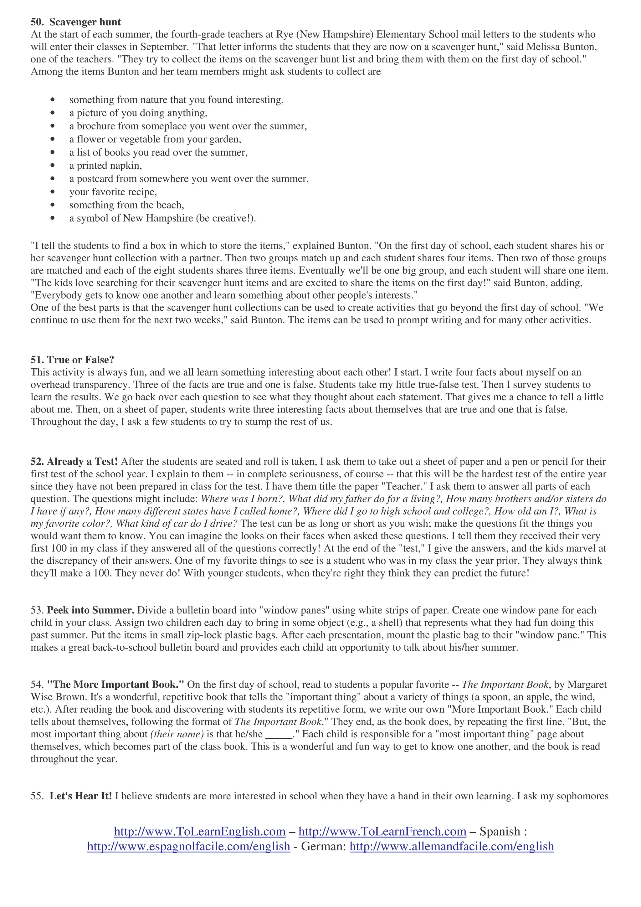 http://www.ToLearnEnglish.com – http://www.ToLearnFrench.com – Spanish :
http://www.espagnolfacile.com/english - German: http://www.allemandfacile.com/english
50. Scavenger hunt
At the start of each summer, the fourth-grade teachers at Rye (New Hampshire) Elementary School mail letters to the students who
will enter their classes in September. "That letter informs the students that they are now on a scavenger hunt," said Melissa Bunton,
one of the teachers. "They try to collect the items on the scavenger hunt list and bring them with them on the first day of school."
Among the items Bunton and her team members might ask students to collect are
• something from nature that you found interesting,
• a picture of you doing anything,
• a brochure from someplace you went over the summer,
• a flower or vegetable from your garden,
• a list of books you read over the summer,
• a printed napkin,
• a postcard from somewhere you went over the summer,
• your favorite recipe,
• something from the beach,
• a symbol of New Hampshire (be creative!).
"I tell the students to find a box in which to store the items," explained Bunton. "On the first day of school, each student shares his or
her scavenger hunt collection with a partner. Then two groups match up and each student shares four items. Then two of those groups
are matched and each of the eight students shares three items. Eventually we'll be one big group, and each student will share one item.
"The kids love searching for their scavenger hunt items and are excited to share the items on the first day!" said Bunton, adding,
"Everybody gets to know one another and learn something about other people's interests."
One of the best parts is that the scavenger hunt collections can be used to create activities that go beyond the first day of school. "We
continue to use them for the next two weeks," said Bunton. The items can be used to prompt writing and for many other activities.
51. True or False?
This activity is always fun, and we all learn something interesting about each other! I start. I write four facts about myself on an
overhead transparency. Three of the facts are true and one is false. Students take my little true-false test. Then I survey students to
learn the results. We go back over each question to see what they thought about each statement. That gives me a chance to tell a little
about me. Then, on a sheet of paper, students write three interesting facts about themselves that are true and one that is false.
Throughout the day, I ask a few students to try to stump the rest of us.
52. Already a Test! After the students are seated and roll is taken, I ask them to take out a sheet of paper and a pen or pencil for their
first test of the school year. I explain to them -- in complete seriousness, of course -- that this will be the hardest test of the entire year
since they have not been prepared in class for the test. I have them title the paper "Teacher." I ask them to answer all parts of each
question. The questions might include: Where was I born?, What did my father do for a living?, How many brothers and/or sisters do
I have if any?, How many different states have I called home?, Where did I go to high school and college?, How old am I?, What is
my favorite color?, What kind of car do I drive? The test can be as long or short as you wish; make the questions fit the things you
would want them to know. You can imagine the looks on their faces when asked these questions. I tell them they received their very
first 100 in my class if they answered all of the questions correctly! At the end of the "test," I give the answers, and the kids marvel at
the discrepancy of their answers. One of my favorite things to see is a student who was in my class the year prior. They always think
they'll make a 100. They never do! With younger students, when they're right they think they can predict the future!
53. Peek into Summer. Divide a bulletin board into "window panes" using white strips of paper. Create one window pane for each
child in your class. Assign two children each day to bring in some object (e.g., a shell) that represents what they had fun doing this
past summer. Put the items in small zip-lock plastic bags. After each presentation, mount the plastic bag to their "window pane." This
makes a great back-to-school bulletin board and provides each child an opportunity to talk about his/her summer.
54. "The More Important Book." On the first day of school, read to students a popular favorite -- The Important Book, by Margaret
Wise Brown. It's a wonderful, repetitive book that tells the "important thing" about a variety of things (a spoon, an apple, the wind,
etc.). After reading the book and discovering with students its repetitive form, we write our own "More Important Book." Each child
tells about themselves, following the format of The Important Book." They end, as the book does, by repeating the first line, "But, the
most important thing about (their name) is that he/she _____." Each child is responsible for a "most important thing" page about
themselves, which becomes part of the class book. This is a wonderful and fun way to get to know one another, and the book is read
throughout the year.
55. Let's Hear It! I believe students are more interested in school when they have a hand in their own learning. I ask my sophomores
 