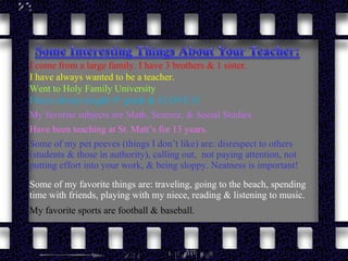 Went to Holy Family University Have been teaching at St. Matt’s for 13 years. I have always taught 6 th  grade & I LOVE it!  I come from a large family. I have 3 brothers & 1 sister. I have always wanted to be a teacher. My favorite subjects are Math, Science, & Social Studies Some of my favorite things are: traveling, going to the beach, spending time with friends, playing with my niece, reading & listening to music. My favorite sports are football & baseball. Some of my pet peeves (things I don’t like) are: disrespect to others (students & those in authority), calling out,  not paying attention, not putting effort into your work, & being sloppy. Neatness is important! 